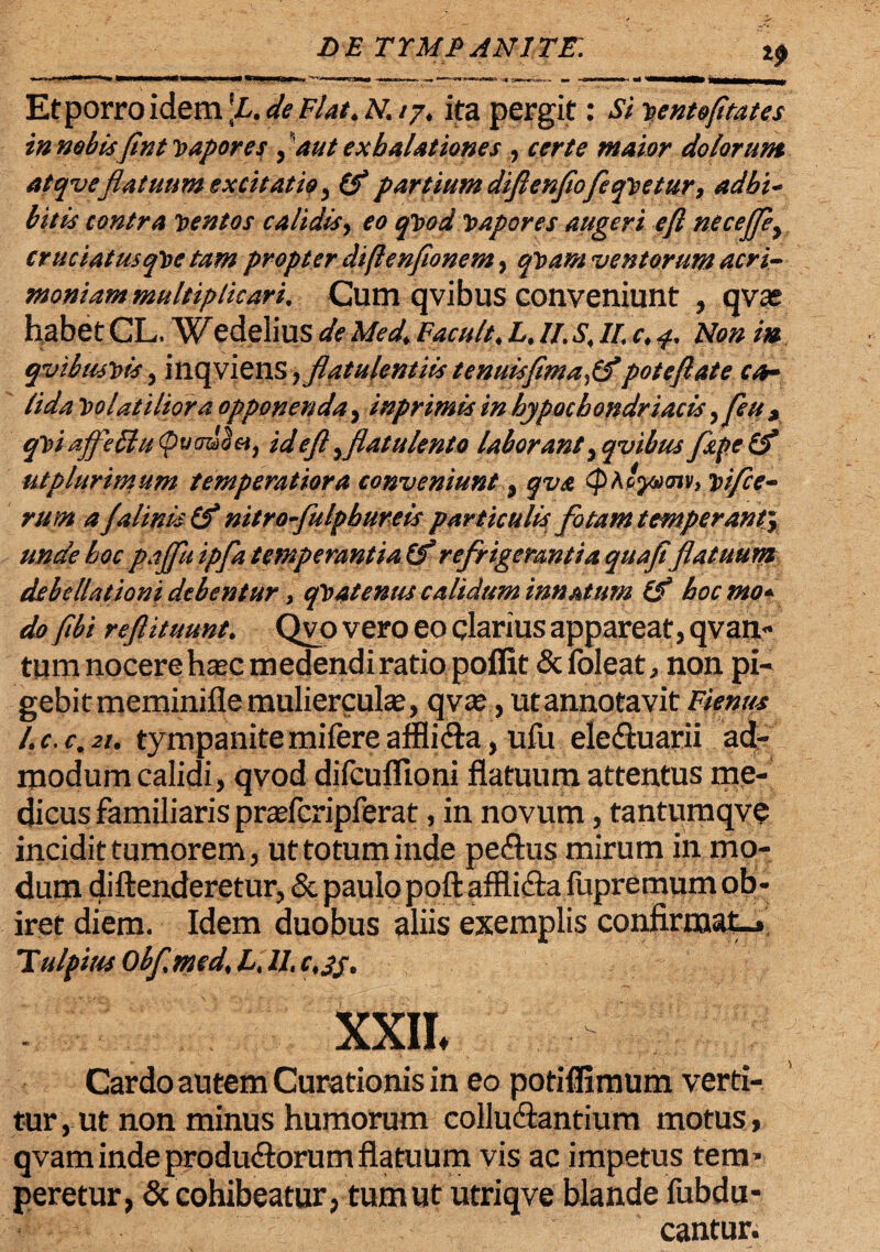 Et porro idem \L. de Flat. N. /7. ita pergit: Si vento fi tat es in nobisfint vapores , aut exhalationes , certe maior dolorum atqveflatuum ex citat io , (f partium diftenftofeqvetur 9 adbi~ bitis contra ventos calidis, eo qvod vapores augeri eft necejfey cruciat usqve tam propter diftenfionem, qvam ventorum acri¬ moniam multiplicari. Cum qvibus conveniunt , qvas habet CL, Wedelius de Med. Facuit. L. II. S. II. c. Non m qvibmvis, inqviens yflatulentiis tenuisfima,0*poteftate ca¬ lida Volatiliora opponenda, inprimis in hypochondriacis 9feux qViaffeEtu (pumd&t, id eft\ flatu lento laborant, qvibus fupeif utplurimum temperatiora conveniunt , qva (pAcjam, vifce- rum a Jalinis nitro fulphureis particulis fotam temperant^ unde hoc pajfuipfa temperantia (f refrigerantia quafiflatuum debellationi debentur, qVatenus calidum innatum (f hocmo* do fibi reftituunt. Qvo vero eo clarius appareat, qvan- tum nocere haec medendi ratio poffit dcfoleat non pi¬ gebit meminifle mulierculae, qvae, utannotavit Fienus l.c.c.21. tympanitemifereaffli&a, ufu eledtuarii ad¬ modum calidi, qvod difcuflloni flatuum attentus me¬ dicus familiaris praefcripferat, in novum, tantumqve incidit tumorem, ut totum inde pe&us mirum in mo¬ dum diftenderetur, & paulopoft affliftafupremum ob¬ iret diem. Idem duobus aliis exemplis confirmat-» T ulpius Obfmed\ L, II, c.jj. XXIL Cardo autem Curationis in eo potiffiraum verti¬ tur , ut non minus humorum colludlantium motus, qvam inde produ&orum flatuum vis ac impetus tem> peretur, & cohibeatur, tum ut utriqve blande fubdu- cantur.