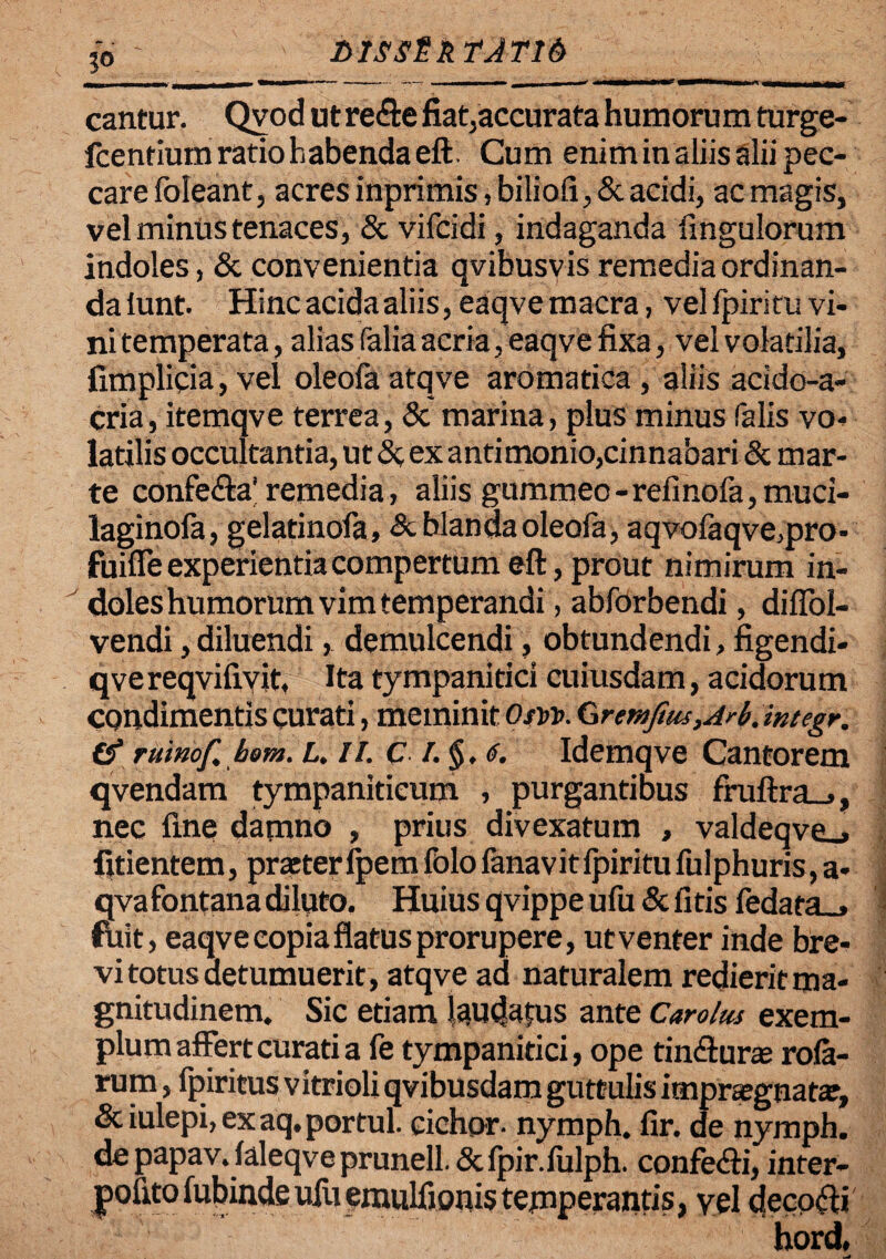 T>IS$£k TATI6 cantur. Qvod ut re&e fiat;accurata humorum turge- fcentiumratiohabendaeft. Cum enim in aliis alii pec¬ care foleant j acres inprimis, biliofi, & acidi, ac magis, vel minus tenaces, & vifcidi, indaganda Ungulorum indoles, & convenientia qvibusvis remedia ordinan¬ da iunt. Hinc acida aliis, eaqve macra, vellpiritu vi¬ ni temperata, alias falia acria, eaqve fixa, vel volatilia, fimplicia, vel oleofa atqve aromatica , aliis acido-a- cria, itemqve terrea, & marina, plus minus falis vo¬ latilis occultantia, ut &, ex antimonio,cinnabari 8c mar- te confe&a' remedia, aliis gummeo-refinofa, muci- laginofa, gelatinofa, & blanda oleofa, aqvolaqve,pro- fuiffeexperientiacompertumeft,prout nimirum in¬ doles humorum vim temperandi , abforbendi, diffol- vendi, diluendi, demulcendi, obtundendi, figendi- qve reqvifiyit, Ita tympanitici cuiusdam, acidorum condimentis curati, meminit OtVt>. &remjius,Arb.integr. (f rttinof hem. L. ii. ci.§, <f. Idemqve Cantorem qvendam tympaniticum , purgantibus fruftra_», nec fine damno , prius divexatum , valdeqve_» fitientem, praster fpem folo fanav it fpiritu fulphuris, a- qva fontana diluto. Huius qvippe ufu Stlitis fedara_, ftiit, eaqve copia flatus prorupere, utventer inde bre¬ vi totus detumuerit, atqve ad naturalem redierit ma¬ gnitudinem. Sic etiam laudatus ante Carolm exem¬ plum affert curati a fe tympanitici, ope tinffuras rola- rum, fpiritus vitrioli qvibusdam guttulis itnprsegnatar, & iulepi, ex aq. portui, cichor. nymph. fir. de nymph. depapav. laleqveprunell.&fpir.lulph. confeffi, infer- pofito fubinde ufu emulfionis temperantis, yel decori hord,