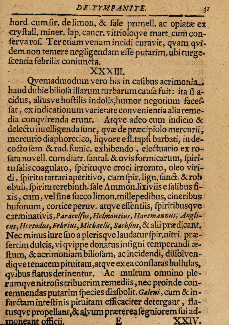 hord, cumflr. delimon. «Se fale prunell. ac opiatae ex cryftall. miner, lap. caucr. vitrioloqve mart. cum con¬ ferva rof Ter etiam venam incidi curavit, qvam qvi- dem non temere negligendam e fle putarim, ubi turge» fcentia febrilis coniunfta, XXXIII. Qvemadmodum vero his in cafibus acrimonia», haud dubie biliofa illarum turbarum caufa fuit: ita fi a- cidus, aliusvehoftilis indolis,humor negotium facefc fat, ex indicationum varietate convenientia alia reme¬ dia conqvirenda erunt. Atqve adeo cum indicio Sc delectuintelligendafunt, qvtedeprtecipiolomercurii» mercurio diaphoretico, liqvoreefhtapfi barbati, inde- codtofern &rad.fcenic. exhibendo , eledtuario exro- fata novell. cum diatr. fantal. & ovis formicarum, fpiri- tulaliscoagulato, fpirituqve croci irrorato, oleo viri¬ di, fpiritutartariaperitivo, cum fpir, lign. fand. «Scroh ebuli, fpiritu terebinth. fale Ammondixiviis e falibus fi¬ xis , cum, vel fine fucco limon.millepedibus, cineribus bufonum, cortice peruv. atqveeflentiis, fpiritibusqve carminativis, Paracelfus, Helmontius, Hartmamus, Aigli- ctfSy Her t ocius y Febritis, Micbaelis, Sacbjtus, 8c alii prasdiCant. Nec minus iure fuo a plerisqve laudatur Ipir,nitri, prae • fertim dulcis, vi qvippe donatus infigni temperandi x- ftura, & acrimoniam biliofam, ac incidendi, diflolven- diqve tenacem pituitam,atqve ex ea conflatas bullulas, qvibus flatus detinentur. Ac multum omnino ple- rumqvenitrofis tribuerim remediis,nec proinde con¬ temnendas putarim Ipecies diafoolit. Galeni, cum & in- far&aminteftinis pituitam efficaciter detergant, fla- tusqve propellant,& alvum praeterea fegniorem fui ad¬ moneant officii. E XXIV.