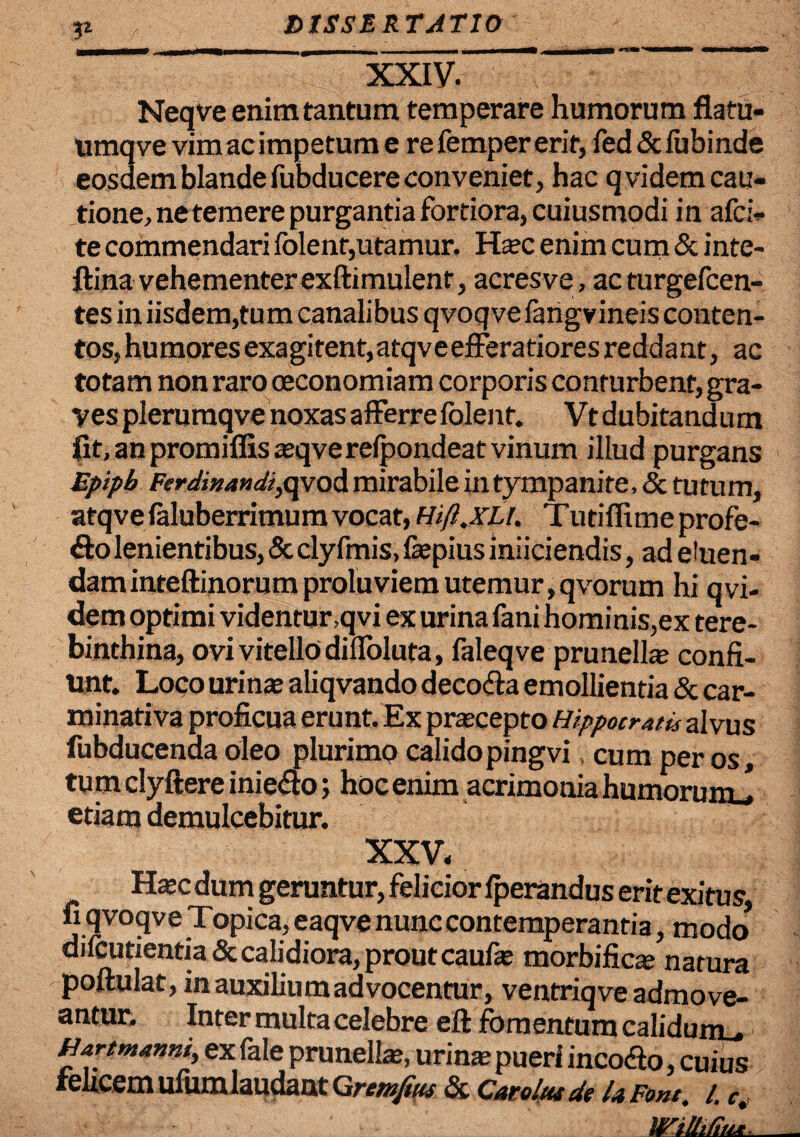 V- XXIV. Neqve enim tantum temperare humorum flatu- umqve vim ac impetum e re femper erit, fed&fubinde eosdem blande fubducere conveniet, hac qvidem cau¬ tione, ne temere purgantia fortiora, cuiusmodi in afci- te commendari folent,utamur. Hasc enim cum & inte- ftina vehementer exftimulent, acres ve, acturgefcen- tes in iisdem,tum canalibus qvoqvefangvineis conten¬ tos, humores exagitent,atqve efferatiores reddant, ac totam non raro oeconomiam corporis conturbent, gra¬ ves plerumqve noxas afferre folent. Vt dubi tand u m fit, an promiffisasqverefpondeat vinum illud purgans Epipb Ferdinandi,qvod mirabile in tympanite, & tutum, atqve faluberrimum vocat, Htft.XLl. Tutiflime profe¬ ro lenientibus, & clyfmis, faepius iniiciendis, ad eluen¬ dam inteftinorum proluviem utemur,qvorum hi qvi- dem optimi videntur,qvi ex urina fani hominis,ex tere¬ binthina, ovi vitello difloluta, faleqve prunelhe confi¬ unt. Loco urinas aliqvando decofta emollientia & car- minativa proficua erunt. Ex prascepto Hippocratis alvus fubducenda oleo plurimp calidopingvi cum per os, tum clyftere inie&o; hoc enim acrimonia humorumj etiam demulcebitur. XXV. Hasc dum geruntur, felicior fperandus erit exitus fi qvoqve Topica, eaqve nunc contemperantia, modo* difcutientia & calidiora, prout caufte morbi ficte natura poftulat, inauxiliumadvocentur, ventriqve admove¬ antur. Inter multa celebre eft fomentum calidum f Hartmami, ex fale prunelbe, urinas pueri incocfio, cuius felicem ufum laudant Grmfitu & Caro!tu de U Font. /. c.