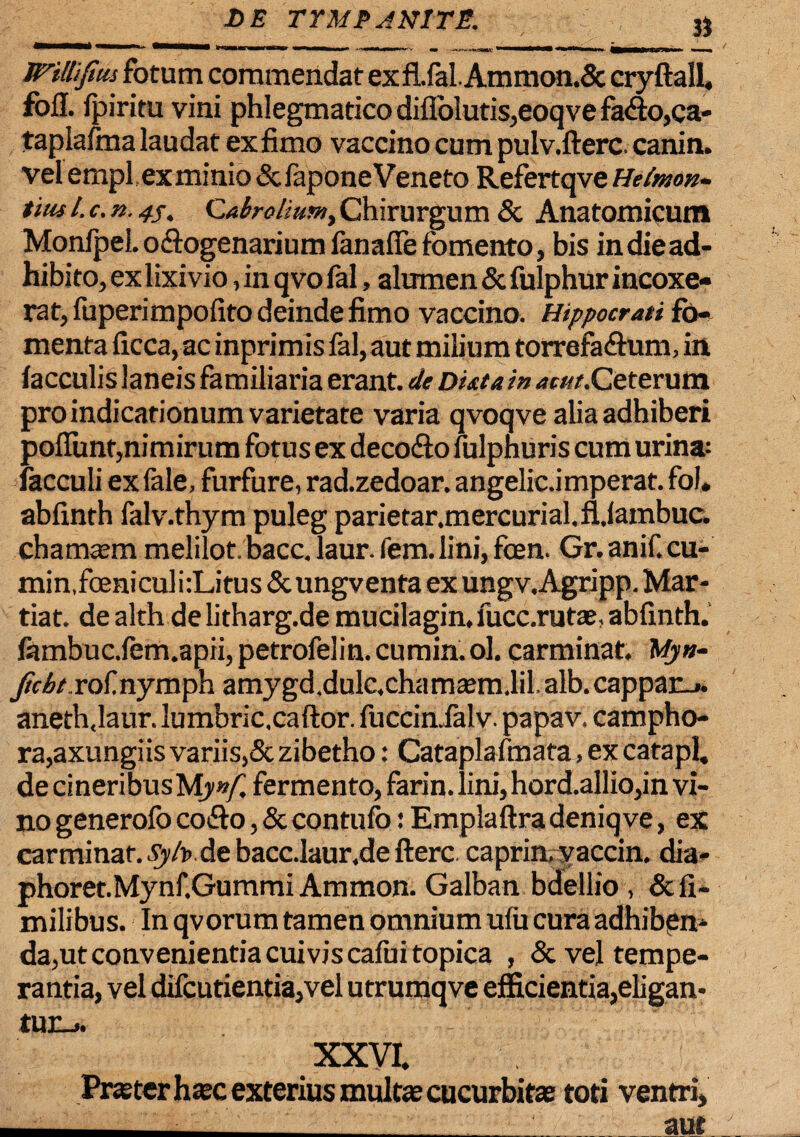 Willifwi fotum commendat ex fi.fal.Ammon.5c cryftall, fofl. fpiritu vini phlegmatico difl'olutis,eoqve fa<So,ca- tapiafma laudat exfimo vaccino cum pulv.fterc. canin. vel emplex minio&faponeVeneto Refertqve Heimon- tius /. c. n. 4j. Caboliuftiy Chirurgum & Anatomicum Monfpel. octogenarium fanafie fomento, bis in die ad¬ hibito, exlixivio, in qvo fal, alumen & fulphur incoxe¬ rat, fuperimpofito deinde fimo vaccino. Hippocrati fo¬ menta ficca, ac inprimis fal, aut milium torrefa&um, in faeculis laneis familiaria erant, de Dkta in ^«tf.Ceterum pro indicationum varietate varia qvoqve alia adhiberi poliunt,nimirum fotus ex deco&o fulpnuris cum urina: facculi ex fale, furfure, rad.zedoar. angelica mperat. fol* abfinth falv.thym puleg parietar.mercurial.fl.lambuc. chatmem melilot/bacc.laur.fem.lini,foen. Gr.anif.cu- min,foeniculi:Litus &ungventa ex ungv.Agripp. Mar¬ tia t. de alth de litharg.de mucilagin, fucc.rutaj, abfinth. fambuc.fem.apii,petrofelin. cumin.ol. carminat, Myn- Jidt rof.nymph amygd.dulc,chamsem.lil.alb.cappar_». aneth.laur. lumbric.caftor. fuccimfalv. papav. campho- ra,axungiis variis,& zibetho: Cataplafmata, ex catapl. de cineribus Mynf fermento, farin. lini, hord.allio,in vi¬ no generofo co&o, & contufo: Emplaftra deniqve, ex carminat, Syh>. de bacc.laur.de fterc caprin.yaccin. dia- phoret.Mynf.Gummi Ammon. Galban bdellio , &fi- milibus. In qvorum tamen omnium ulu cura adhiben¬ da,ut convenientia cuivis cafui topica , & vel tempe¬ rantia, vel difcutientia,vel utrumqve efficientia,eligan¬ tur-». XXVI. Praster htec exterius multas cucurbitas toti ventri, ■_aut