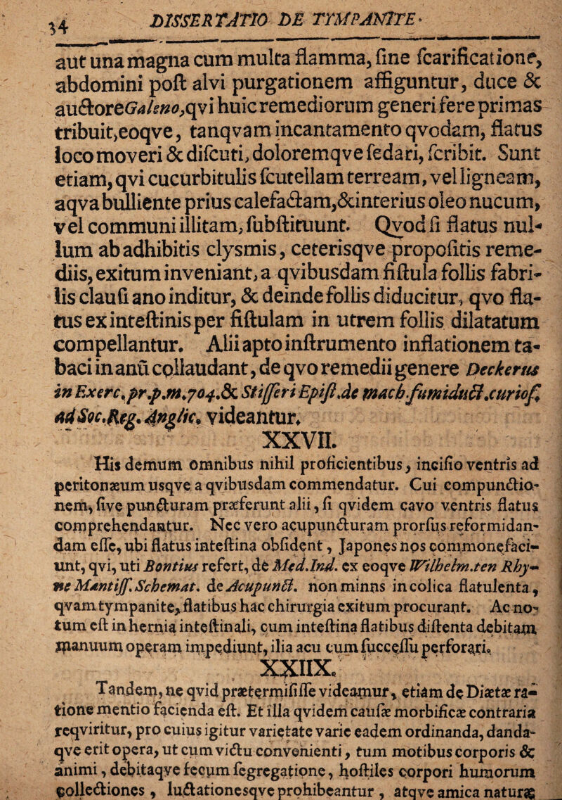 LIMER TATIO LE TYMPANITE aut una magna cum multa flamma, fine fcarificatione, abdomini pofl: alvi purgationem affiguntur, duce Sc au&ore&VfW0,qvi huic remediorum generi fere primas tribuit,eoqve, tanqvam incantamento qvodam, flatus ioco moveri & difcuti, doloremqve fedari, fcribit. Sunt etiam, qvi cucurbitulis fcutellam terream, vel ligneam, aqvabulliente prius calefactam,Scinterius oleo nucum, vel communi illitam, fubftituunt. Qvod fi flatus nul¬ lum abadhibitis clysmis, ceterisqve propofitis reme¬ diis, exitum inveniant, a qvibusdam fiftula follis fabri¬ lis claufi ano inditur, & deinde follis diducitur, qvo fla¬ tus ex inteftinis per fiftulam in utrem follis dilatatum compellantur. Alii apto inftrumento inflationem ta¬ baci in anu collaudant, de qvo remedii genere Deckerm in Exerc.pr.j>.m.704& Stiffiri EpifiJe tnacb-fumiduli.curiof, Ad Stc.jptg. videantur. XXVII. His demum omnibus nihil proficientibus , incifio ventris ad peritonaeum usqve a qvibusdam commendatur. Cui compun&io- nem, fiye puncturam praeferunt alii, fi qvidem cavo ventris flatus comprehendantur. Nec vero acupun&uram prorfus reformidan¬ dam effe, ubi flatus inteftina obfident, Japones nps commonefaci¬ unt, qvi, uti Bontius refert, de Mcdjnd. ex eoqve Wtlhehn.ten Rhy~ vte Mdntiff.Scbemat. &zAcu])unH. nonminns in colica flatulenta, qvam tympanite, flatibus hac chirurgia exitum procurant. Ac no¬ tum cft in hernia inteftinali, cum inteftina flatibus diftenta debitam jpanuum operam impediunt, ilia acu cum fucceflii perforari» xxnx; Tandem, ne qvid praetermifiiTe videamur, etiam de Diaetae ra¬ tione mentio facienda eft. Et illa qvidem catifae morbificae contraria reqviritur, pro cuius igitur varietate varie eadem ordinanda, danda- qve erit opera, ut cum vicftu convenienti, tum motibus corporis & animi, debitaqye fecum fegregatipne, hoMes corpori humorum $olle&iones, lu&ationesqve prohibeantur , atqve amica naturas