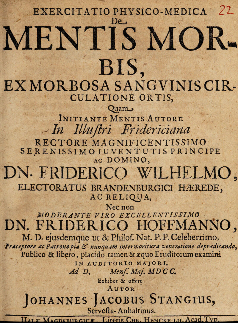 EXERCITATIO PHYSICO-MEDICA 21 MENTIS MOR- bis, EX MORBOSA SANG VINIS CIR- CULATIONE ORTIS, • . •• -^7 . ■ • ?••'-'} , ...g' ' - v • A ‘ Quam_» ( X-Initiante Mentis Autore > r- In lllufln Friderkiana RECTORE MAGNIFICENTISSIMO ' SERENISSIMO IU V£N TUTIS PRINCIPE ac DOMINO, DN* FRIDERICO WILHELMO 5 ELECTORATUS BRANDENBURGICI HAEREDE, AC RELIQUA, Nec non moderante tiro excellentissimo DN. FRIDERICO HOFFMANNO, M. D. ejusdemque ut & PhiloE Nat. P.P. Celeberrimo, Praceptore ac Patrono pia & nunquam intermoritur a veneratione depradicando, Fublico & libero, placido tamen & aequo Eruditorum examini IN AUDITORIO MAJORI* Ad D. Menf. Maj. MDC C Exhibet & offert Autor joHANNES JACOBUS STANGIUS, ___ Servefta- Arihaltinus. _ - AT * MAr.nvRiiRniriF . ldter\a Chk. Hfxcicf i ii. Acad.Tvp.