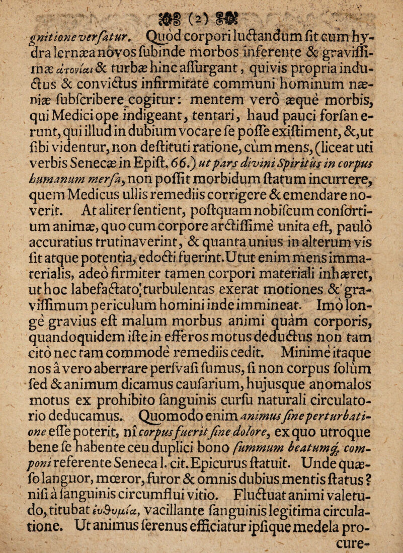 IU gnitione ver fatur. dra lernata novos fubinde morbos inferente & graviffi- mxd.rovia.iSc. rurbie hinc affingant, quivis propria indu- <ftus & convidlus infirmitate communi hominum nae¬ nia fubfcribere cogitur; mentem vero asque morbis, qui Medici ope indigeant, tentari, haud pauci forfane- rutlt, qui illud in dubium vocare fe poffe exiftiment, &,ut fibi videntur, non deftituti ratione, cum mens, (liceat uti verbis Seneca; in Epift. 66.) ut pars divini Spiritus in corpus humanum merfa, non poffit morbidum flatum incurrere, quem Medicus ullis remediis corrigere & emendare no¬ verit. At aliter fentienf, poftquamnobifcumconforti- um animae, quo cum corpore anftiffime unita eft, paulo accuratius f ruti naverint, & quanta unius in alterum vis fit atque potentia, edofti fuerint.Utut enim mens imma¬ terialis, adeo firmiter tamen corpori materiali inhamet, uthoc labefaftato!turbulentas exerat motiones &' gra- viffimum periculum homini indeimmineat. Imo lon¬ ge gravius eft malum morbus animi quam corporis, quandoquidem ifte in efferos motus dedudlus non tam cito nec tam commode remediis cedit. Minime itaque nos a vero aberrare perfvafi fumus, fi non corpus folum fed & animum dicamus caufarium, hujusque anomalos motus ex prohibito fanguinis curfu naturali circulato¬ rio deducamus. Quomodo enim animusfine perturbati¬ one ede poterit, ni corpusfueritfine dolor e^ exquo utroque bene fe habente ceu duplici bono fummum beatum% corn- poni referente Seneca 1. cit.Epicurus ftatuit. Undequae- fo languor, moeror, furor & omnis dubius mentis ftatus ? nifi a (anguinis circumflui vitio. Fluctuat animi valetu¬ do, titubat ivQyfita, vacillante fanguinis legitima circula¬ tione. Ut animus ferentis efficiatur ipfique medela pro- - - ' cure-