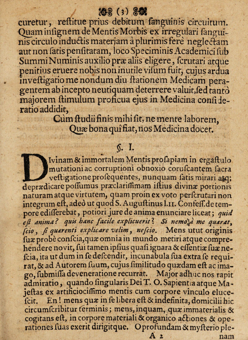 curetur, reftitue prius debitum fauguinis circuitum. Quam inilgnem de Mentis Morbis ex irregulari fangui- nis circulo indu&is mater jam a plurimis fere neglectam aut non fatis penfitatam, loco Speciminis Academici fub SummiNuminis auxilioprtealiis eligere, fcrutari atque penitius eruere nobis non inutile vifum fuit, cujus ardua inveftigatio me nondum diu ftationem Medicam pera¬ gentem ab incepto neutiquam deterrere valuit,fed tanto majorem ftimulum proficua ejus in Medicina confide- ratio addidit, Cum ftudii finis mihi fit, ne mente laborem, Qua* bona quifiat, nos Medicina docet. . , ^ §■ I- . ' ' Divinam & immortalem Mentis profapiam in ergaftuio mutationi ac corruptioni obnoxio corufcantem facra veftigationeprofequentes, nunquam fatis mirari a|q; depraedicare poflumus prxclariflimam iftius divinae portionis naturam atque virtutem, quam proin ex voto perferutari non integrum eft, adeo ut quod S. Auguftinus l.n. ConteiT.de tem¬ pore ediflerebat, potiori jure de anima enunciare liceat; quid e fi mima? quii hanc facile explicuerit ? Si nemdfii me quarat% fcio, fi qmrenti explicare velim, nefeio. Mens utut originis fuae probe confcia,quae omnia in mundo metiri atque compre¬ hendere novit, fui tamen ipfius quali ignara & edendae fuae ne- fcia, ita ut dum in fe defeendit, incunabula fua extrafe requi¬ rat, & ad Autorem fuum, cujus limilitudo quardam eft ac ima¬ go, fubmifla deveneratione recurrat. Major adhuc nos rapit admiratio, quando lingularis Dei T. O. Sapientia atque Ma- jeftas ex artificiociflimo mentis cum corpore vinculo eluce- fcit. En! mens qua: in fe libera eft & indefinita, domicilii hic circumfcribitur terminis; mens, inquam, qua; immaterialis & cogitans eft, in corpore materiali & organico aftiones & ope¬ rationes luas exerit dirigitque. Oprofundam &myfterio ple- A z nam