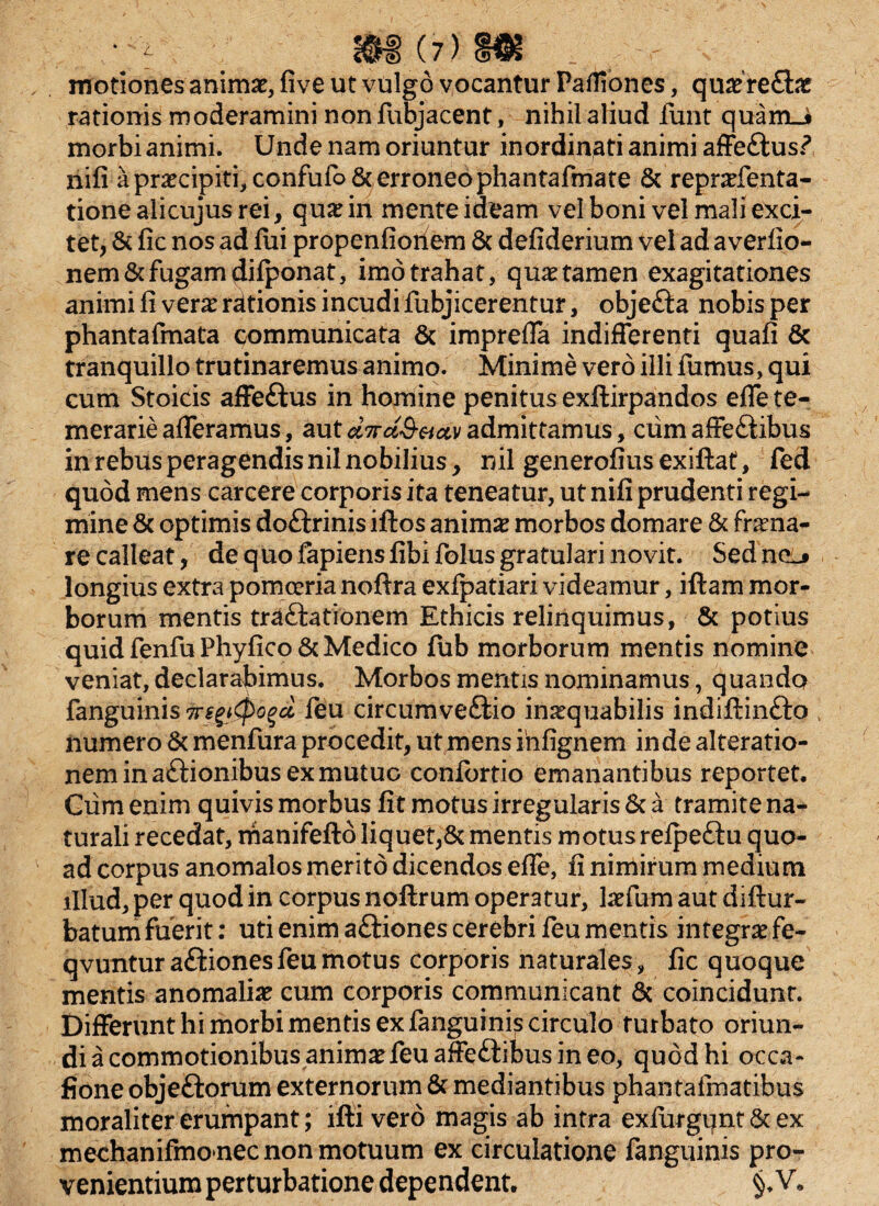 motiones animae, five ut vulgo vocantur Pafliones, quae refla? rationis moderamini nonfubjacent, nihil aliud furit quam_i morbi animi. Unde nam oriuntur inordinati animi affe&us? nifi a praecipiti,confufo& erroneo phantafmate & repraefenta- tionealicujusrei, quarin mente ideam vel boni vel mali exci¬ tet, & fic nos ad fui propenfioriem 6c defiderium vel ad averfio- nem& fugam difponat, imo trahat, quae tamen exagitationes animi fi verae rationis incudi fubjicerentur, objefta nobis per phantafmata communicata & impreffa indifferenti quafi & tranquillo trutinaremus animo. Minime vero illi fumus, qui cum Stoicis affeftus in homine penitus exflirpandos effe te¬ merarie afferamus, autci7rd$-&ct\iadmittamus, cumaffeftibus in rebus peragendis nil nobilius, nil generofiusexiftat, fed quod mens carcere corporis ita teneatur, ut nifi prudenti regi¬ mine & optimis doftrinis iftos animae morbos domare & frena¬ re calleat, de quo fapiens fibi folus gratulari novit. Sed neL» longius extra pomoeria noftra exfpatiari videamur, iftam mor¬ borum mentis trattationem Ethicis relinquimus, & potius quid fenfu Phyfico & Medico fub morborum mentis nomine veniat, declarabimus. Morbos mentis nominamus, quando fanguinis TreyCpogct feu circumve&io inaequabilis indiftin&o numero & menfura procedit, ut mens iiifignem inde alteratio- neminaftionibusexmutuo confortio emanantibus reportet. Ciim enim quivis morbus fit motus irregularis & a tramite na¬ turali recedat, manifefto liquet,& mentis motus refpeftu quo¬ ad corpus anomalos merito dicendos effe, fi nimirum medium illud, per quod in corpus noftrum operatur, laefum aut diftur- batum fuerit: uti enim aftiones cerebri feu mentis integrae fe- qvuntur aftionesfeu motus corporis naturales, fic quoque mentis anomaliae cum corporis communicant 6c coincidunt. Differunt hi morbi mentis ex fanguinis circulo turbato oriun¬ di a commotionibus animae feu affeftibus in eo, quod hi occa- fioneobjeftorum externorum & mediantibus phantafmatibus moraliter erumpant; ifti vero magis ab intra exfurgunt&ex mechanifmonec non motuum ex circulatione fanguinis pro¬ venientium perturbatione dependent.