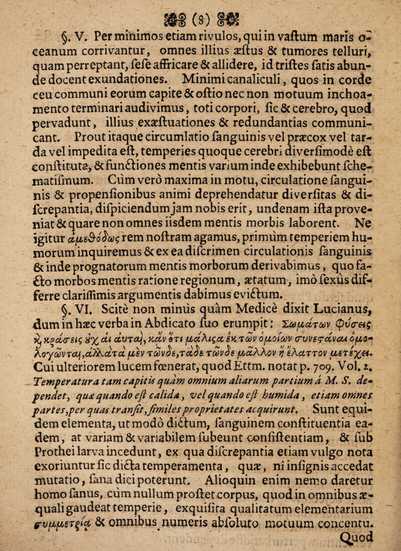 (s) m §. V. Per minimos etiam rivulos, qui in vaftum maris o- eeanum corrivantur, omnes illius aeftus & tumores telluri, quam perreptant, fefe affricare & allidere, id triftes fatis abun¬ de docent exundationes. Minimi canaliculi, quos in corde ceu communi eorum capite &oftio nec non motuum inchoa- mento terminari audivimus, toti corpori, fie & cerebro, quod pervadunt, illius exaeftuationes 6c redundantias communi¬ cant. Prout itaque circumlatio fanguinis vel praecox vel tar¬ da vel impedita eft, temperies quoque cerebri diverfimode eft eonftituts, 8c fun£tiones mentis varium inde exhibebunt fche- matifmum. Cum vero maxima in motu, circulatione fengui- nis & propenfionibus animi deprehendatur diverfitas & di- fcrepantia, difpiciendumjam nobis erit, undenam ifta prove¬ niat & quare non omnes iisdem mentis morbis laborent. Ne igitur d[A$&o$ug rem noftram agamus, primum temperiem hu¬ morum inquiremus & ex ea diferimen circulationis fanguinis 6t inde prognatorum mentis morborum derivabimus, quo fa- £to morbos mentis ratione regionum, aetatum, imo fexiis dif¬ ferre clariflimisargumentis dabimus evittum. §♦ VI/ Scite non minus quam Medice dixit Lucianus, ^lummhaec verba in Abdicato luo erumpit: Xapctrav (pv<ra$ Xj KPcc&sig 8% di oLvrctj, kcLv Stt fjbd\tgcc sk opioiocv arvvsg-ccvcu opio» koycovraj,ci^ciTd fisv rSv^e,rcc^s r£v$e ficixkov ij eActrrov ll Cui ulteriorem lucem fcmerat, quod Ettm. notat p. 709, Voh 2* Temperatura tam capitis quam omnium aliarum partium d M. S. de» pendet, qua quando eft calida, vel quando eft humida, etiam omnes partes,per quas tranfit,fimilesproprietates acquirunt. Sunt equi¬ dem elementa, ut modo ditium, fanguinem conftituentia ea¬ dem , at variam & variabilem fubeunt confiftentiam, & fub Prothei larva incedunt, ex qua difcrepantia etiam vulgo nota exoriuntur fic dicta temperamenta, quae, ni infignis accedat mutatio, fana dici poterunt. Alioquin enim nemo daretur homo fenus, cum nullum proftet corpus, quod in omnibus ae¬ quali gaudeat temperie, exquifita qualitatum elementarium & omnibus numeris abfoluto motuum concentu. Quod