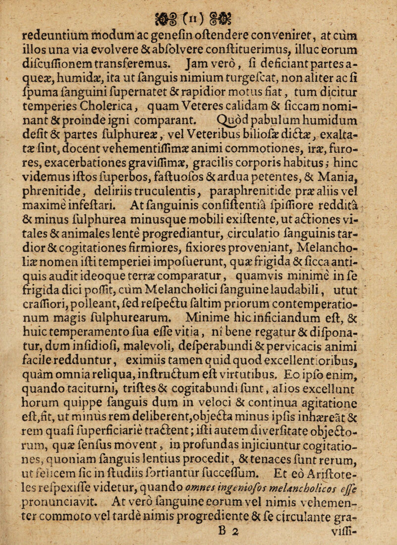 m t«) m redeuntium modum ac genefin oftendere conveniret, at cum illos una via evolvere &abfolvere conftituerimus, illuc eorum difcuffionem transferemus. Jam vero, fi deficiant partes a- quete, humidae, ita ut fimguis nimium turgefcat, non aliter ac fi fpuma fanguini fupernatet Sc rapidior motus fiat, tum dicitur temperies Cholerica, quam Veteres calidam & ficcam nomi¬ nant & proinde igni comparant. Quod pabulum humidum defit 6c partes fulphureae, vel Veteribus biliofe di£fae, exalta¬ tae fint3 docent vehementiflimae animi commotiones, irae, furo¬ res, exacerbationes graviflimae, gracilis corporis habitus j hinc videmus iftosfuperbos, faftuofos & ardua petentes, & Mania, phrenitide, deliriis truculentis, paraphrenitide prae aliis vel maxime infeftari. Atfanguinis confiftentia fpifliore reddita & minus fulphurea minusque mobili exiftente, ut aftiones vi¬ tales & animales lente progrediantur, circulatio languinistar- dior& cogitationes firmiores, fixiores proveniant, Melancho¬ liae nomen ifti temperiei impofuerunt, quae frigida & ficca anti¬ quis audit ideoque terra? comparatur, quamvis minime in fe frigida dici poffit, cum Melancholici fanguine laudabili, utut crafliori, polleant, fedrefpeftu ialtim priorum contemperatio- num magis fulphurearum. Minime hicinficiandum eft, 6c huic temperamento fua efle vitia, ni bene regajtur & difpona- tur,duminfidiofi, malevoli, defperabundiSc pervicacis animi facile redduntur, eximiis tamen quid quod excellentioribus, quam omnia reliqua, inftru&um eft virtutibus. Eo ipfb enim, quando taciturni, triftes& cogitabundi fimt, alios excellunt horum quippe fanguis dum in veloci & continua agitatione eft,fit, ut miniis rem deliberent,objetta minus ipfis inhaereat Sc rem quafi fuperficiarie tra£ient; ifti autem diverfitate objefto- rum, qu^ fenfus movent, in profundas injiciuntur cogitatio¬ nes, quoniam fanguis lentius procedit, & tenaces funt rerum, ut felicem fic in ftudiis fortiantur fuccefium. Et eo Ariftote- les refpexifle videtur, quando omnes ingeniofos melancholicos ejfe proriunciavit. At vero fanguine eorum vel nimis vehemen¬ ter commoto vel tarde nimis progrediente & fe circulante gra« B 2 viffi-