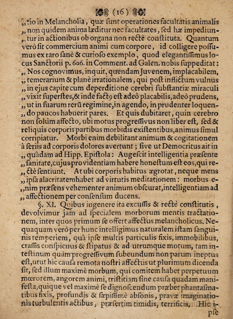 9> 3) 3) w (16) _ ^tio in Melancholia , quae fiint operationes facultatis animalis „ non quidem anima laeditur nec facultates, fed hae impedi un¬ atur in a&ionibus ob organa non refte conftituta. Quantum vero fit commercium animi cum corpore, id colligere poAli¬ mus ex raro fime & curiofo exemplo, quod elegantillimus lo¬ cus Sanftorii p, 606. in Comment. ad Galen. nobis fuppeditat: „ Nos cognovimus, inquit, qifendamjuvenem, implacabilem, „ temerarium & plane irrationalem, qui poft infli£lum vulnus „ in ejus capite cum deperditione cerebri fubftantis: miraculi vixit fuperftes,& inde faftp eft adeo placabilis,adeo prudens, ut in fuarum reru regi mine,in agendo, in prudenter loquen¬ do paucos habuerit pares* Et quis dubitaret, quin cerebro non fohim affero, ubi motus progrefilvus non liber eft, fed & reliquis corporis partibus morbidis exiftentibus,animus fimul corripiatur. Morbi enim debilitant animum & cogitationem a feriis ad corporis dolores avertunt; five ut Democritus ait in quadam ad Hipp* Epiftola: Augefcit intelligentia praefente fanitate,cujusprovidentiam habere honeftum eft eos,qui re- ffcefentiunt* At ubi corporis habitus aegrotat, neque mens „ ipfa alacritatemhabet ad virtutis meditationem: morbus e- „nim praefens vehementer animum obfcurat,intelligentiam ad „ affectionem per confenium ducens* §. XI. Quibus ingenere itaexcufiis & re£te coiiftitutis , devolvimur jam ad fpecialem morborum mentis traftatio- nem, inter quos primum fe offert affeftus melancholicus* Ne¬ nis temperiem, qua ipfe multis particulis fixis,immobilibus, craflis confpicuus 6c ftipatus & ad utrumque motum, tam in- teftinum quam progreffivum fubeundum non parum ineptus eft,utut hiecaufa remotanoftri affeftusut plurimum dicenda fit, ied illum maxime morbum, qui comitem habet perpetuum moerorem, angorem animi, triftitiam fine caufa quadam marii- fefta,quique vel maxime fe dignofeendum probet phantafma- tibus fixis, profundis & fiepiflime abfonis, pravae imaginatio¬ nis turbulentis aftibus, praeftrtim timidis, terrificis, Hici- - pie 3J