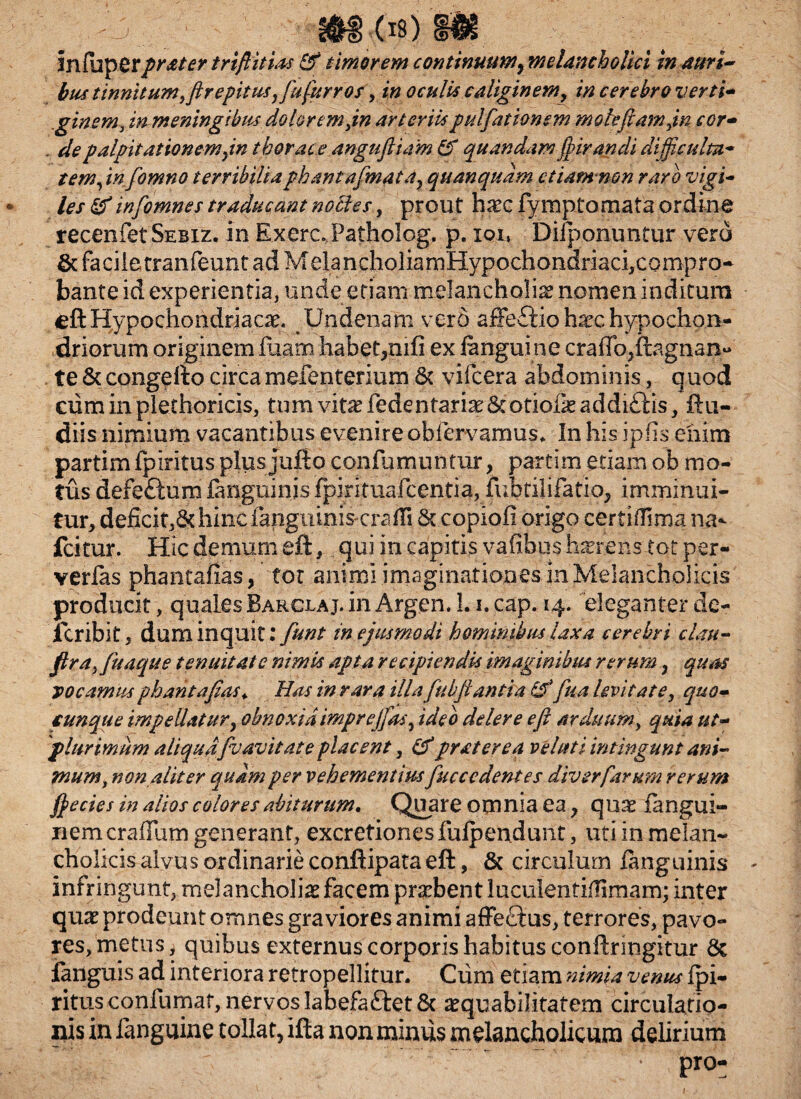 bus tinnitum ffirepitus, Jufur ros, in oculis caliginemy in cerebro verti- ,iginem, in meningibm doloremjn arteriis pulfationem moleftamjn cor- . de palpitationem jn thorace anguftiam & quandamfpirandi difficulta¬ tem, infomno terribiliaphaniafmata, quanqudm etiam non raro vigi¬ les & w[omnes traducant nolles, prout hxc fymptomata ordine recenfetSEBiz. in ExercPatholog, p. ioi, Diiponuntiir vero & faciletranfeunt ad MeIancholiamHypochondriaci,compro- bante id experientia, unde etiam melancholia nomen inditum eft Hypochondriacae. Undenam vero afFe£iioh^c hypochon¬ driorum originem fiiarn habet,mfi ex /anguine craffo^fegn an¬ te & congefto circa mefenterium & vifcera abdominis, quod cum in plethoricis, tum vitaHedentariae&otiofeaddiftis, ftu- diis nimium vacantibus evenire ob/ervamuf. In his ipfis enim partim fpiritus plusjufto confumuntur, partim etiam ob mo¬ tus defe&um /anguinis fpirituafcentia, fubtilifatio, imminui¬ tur, deficit,ddiincfanguiniscrafli St copiofl origo certiiTima na- fcitur. Hicdemumeft, qui in capitis vafibush^rens tot per- verias phantafias, tot animi imaginationes in Melancholicis producit, quales Barclaj. in Argen. 1.1, cap. 14. eleganter de- icribit, dum inquit: fiunt in ejusmodi hominibus laxa cerebri clau- fira,/itaque tenuitate nimia apta recipiendis imaginibus rerum ? quas vocamus phantafias<. Has in rara illa fubfiantia fua levitate, quo¬ cunque impellatur, obnoxia imprejjas, ideo delere e fi arduum, quia ut- plurimum aliquafvavitate placent, (tf praterea velati intingunt ani¬ mum, non aliter equam per vehementius fuccedentes diverfarum rerum /pedes in alios colores abiturum. Quare omnia ea, quae /angui- 11 c mera Illi m generant, excretiones fu/pendunt, uti in melan¬ cholicis alvus ordinarie conftipata eft, & circulum /anguinis infringunt, melancholia facem prdbent luculentiflimam; inter qnx prodeunt omnes graviores animi affedtus, terrores, pavo¬ res, metus, quibus externus corporis habitus conftringitur & fanguis ad interiora retropellitur. Cum etiam nimia venus fpi¬ ritus confumat, nervos labefaftet & ^quabilitatem circulatio¬ nis in /anguine tollat, ifta non minus melancholicum delirium