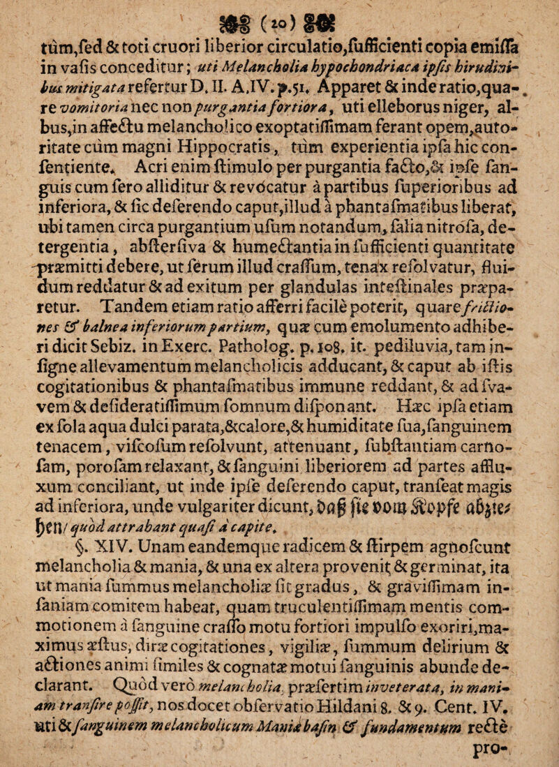 ’ . ' . .*•§ . . ; /, ttim,fed & toti cruori liberior circulatio,(afficienti copia emifla in vafis conceditur; uti Melancholia hypochondriaca ipfis hirudini- bus mitigata refertur D* II. A,IV. p.51, Apparet & inde ratio,qua-. re vomitoria nec non purgantia fortiora, uti elleborus niger, al¬ bus,in affe&u melancholico exoptatiflimam ferant opem,auto- ritate cum magni Hippocratis, tum experientia ipfa hic con- fentiente* Acri enim ftimulo per purgantia faQxvSs ipfe fan- guis cum fero alliditur & re vdcatur a partibus fuperionbus ad inferiora, & fic deferendo caput,illud a phantafmatibus liberat, ubi tamen circa purgantium ufum notandum, falia nitrofa, de¬ tergentia, abfterfiva & humettantia in fufficienti quantitate -praemitti debere, ut ferum illud craffum, tenax refolvatur, flui¬ dum reddatur & ad exitum per glandulas inteilinales praepa¬ retur. Tandem etiam ratio afferri facile poterit, quarefriffio* nes & balnea inferiorumpartium, qua? cum emolumento adhibe¬ ri dicit Sebiz. in Exerc. Patholog. p, iog, it. pediluvia, tam in- figne allevamentum melancholicis adducant, & caput ab iftis cogitationibus & phanta i maribus immune reddant, & adfva- vem & defideratiffimum fomnum difponant. H^c ipfa etiam ex fola aqua dulci parata>&calore,& humiditate fua,fanguinem tenacem, vifcofumrefolvunt, attenuant, fubftantiam carfto- fam, porolam relaxant, 6danguini liberiorem ad partes afHu- xum conciliant, ut inde ipfe deferendo caput, tranieat magis ad inferiora, unde vulgariter dicunt, fie DOiB f)tn/ quod attrahant quafi d capite. §. XIV. Unam eandemque radicem 5cftirpem agtiofcunt melancholia & mania, & una ex altera provenit; & germinat, ita ut mania fummus melancholia? fit gradus, & graviffimam in- faniam comitem habeat, quam truculentiffimam mentis com¬ motionem a fanguine craflb motu fortiori impulfo exoriri,ma- ximus adtus, dinecogitationes, vigilia?, fiirnmum delirium 6t a&iones animi fimiles 6c cognata?motui fanguinis abunde de- clarant. Quod vero melancholia. prarfertim inveterata, in mani- am tranfirepoffit, nos docet obfervatio Hildani 8. &9. Cent. IV. ati&fanguinem melancholicum Manidbafin & fundamentum refte