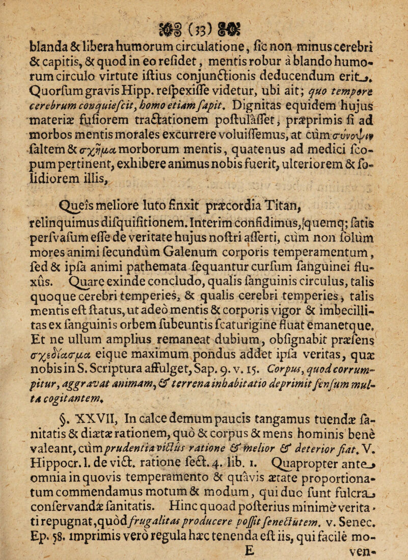 $$'<&) Mt blanda & libera humorum circulatione, ffcnon minus cerebri & capitis, Sc quod in eo refidet, mentis robur a blando humo* rum circulo virtute illius conjun£tionis deducendum eritLn QuorfumgravisHipp. refpexifle videtur, ubi ait; quo tempore cerebrum conquiefcit, homo etiamfiapit. Dignitas equidem hujus materia? fufiorem tra&ationem poftul&flet* pra?primis fi ad morbos mentis morales excurrere voluiflemus, at ciim .cryv&ipt* faltem&crxv^amorborum mentis, quatenus ad medici fco* pum pertinent, exhibere animus nobis fuerit, ulteriorem 8c fo« Udiorem illis, ' > QueJs meliore luto finxit praecordia Titan, relinquimus difquifitionem* Interim cdnfidimusjquemq; fatis perivafumeffe de veritate hujus noftri afferri, ciim non folum mores animi fecundum Galenum corporis temperamentum » fed& ipfa animi pathemata fequantur curfum fanguinei flu¬ xus. Quare exinde concludo, qualis ianguinis circulus, talis quoque cerebri temperies, 8t qualis cerebri temperies * talis mentis eft flatus, ut adeo mentis 8c corporis vigor 8c imbecilli¬ tas ex fanguinis orbem fubeuntis fcaturigine fluat emanetque* Et ne ullum amplius remaneat dubium, obfignabit pra?fens crxf6$ix<r{iu eique maximum pondus addet ipia veritas, qua? nobis in S. Scriptura affulget, Sap. 9. v. 15. Corpus, quod corrum¬ pitur , aggravat animam, & terrena inhabitatio deprimit finfum mul¬ ta cogitantem♦ §. XX VII, In calce demum paucis tangamus tuenda? la- nitatis & dia?ta? rationem, quo & corpus & mens hominis bene valeant, cumprudentiaviffus ratione & melior & deterior fiat. V. Hippocr. 1. de vi£h ratione fe£l. 4. lib. 1. Quapropter ante_> omnia in quovis temperamento & quavis a?cate proportiona- tum commendamus motum & modum, qui duo funt fulcra^ confervanda? fanitatis. Hinc quoad poflerius minime verita * tirepugnat,cpiodifrugalitas producere vojfitfenettutem. v. Senec. Ep. 58» imprimis vero regula hax tenenda eft iis, qui facile mo- E ven-