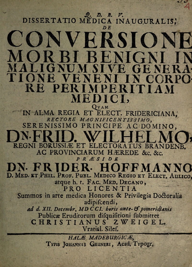 D. S. V. DISSERTATIO MEDICA INAUG.URALIS,1 CONVERSIONE MORBI BENIGNI IN MALIGNUM SIVE GENERA TIONE VENENI IN CGRPO RE PER IMPERITIAM MEDICI, Qvam IN ALMA REGIA ET ELECT. FRIDERICIANA, RECTORE MAGNIFICENTISSIMO, SERENISSIMO PRINCIPE AC DOMINO, DN FRID. WILHELMQi REGNI BORUSSIAE ET ELECTORATUS BRANDEA AC PROVINCIARUM HEREDE &c. &c. 1 P R FE S I D £ DN FRTDER HOFFMANNO D. Med. etPhil. Prof. Publ. Medico Regio et Elect, Aulico, atque h. t. Fac. Med. Decano , PRO LICENTIA ’ Summos in arte medica Honores & Privilegia Do&oralia adipifcendi, ad d. XII. Decent hr. MDCCI. horis ante-tf pomerldianis Publicas Eruditorum difquifitioni fubmittet CHRISTIANUS ZWEIGEL, Vratisl. Silef. HALJE MADBB URGICJE, Tvpjs Johannis Gruneri, Acad, Typogr,