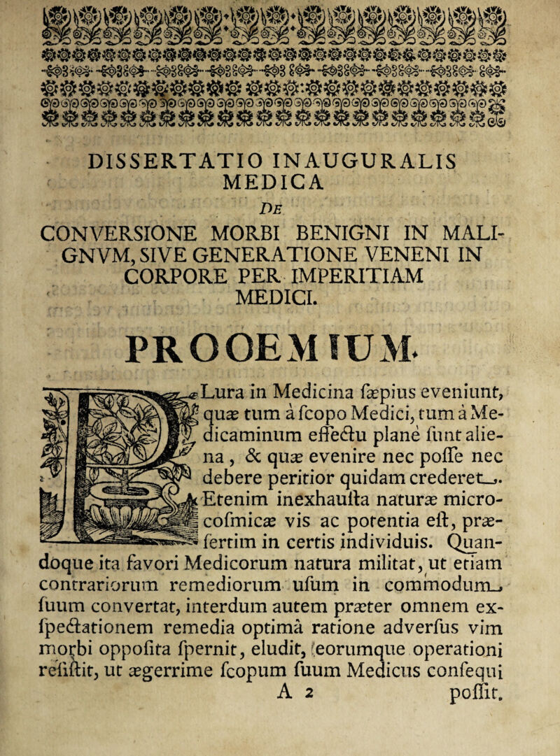 DISSERTATIO INAUGURALIS MEDICA De CONVERSIONE MORBI BENIGNI IN MALI- GNVM, SIVE GENERATIONE VENENI IN CORPORE PER IMPERITIAM MEDICI. PROOEMIUM. Lura in Medicina faspius eveniunt, quas tum a fcopo Medici, tum a Me¬ dicaminum effe&u plane funt alie¬ na , & quas evenire nec polTe nec debere peritior quidam crederet.,. Etenim inexhauila naturas micro- cofmicas vis ac potentia eft, pras- * fertim in certis individuis. Quan¬ doque ita favori Medicorum natura militat, ut etiam contrariorum remediorum ufum in commodurru, fuum convertat, interdum autem praster omnem ex- fpedationem remedia optima ratione adverfus vim morbi oppofita fpernit, eludit, (eorumque operationi refiftit, ut asgerrime fcopum fuum Medicus confequi