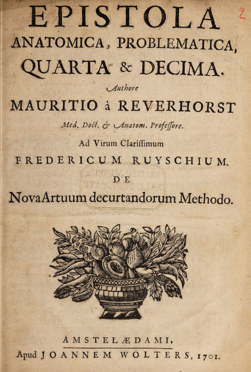 ANATOMICA, PROBLEMATICA, QUARTA &amp; DECIMA. Authorc MAURITIO a REVERHORST Med. Boet. &amp; ^ylnatom. 1’rofeJJbrc. Ad Virum Clariffimum FREDERICUM R U Y S CHIUM. D E NovaArtuum decurtandorum Methodo, AMSTELjEDAMI, Apud JOANNEM WOLTERS, 1701.