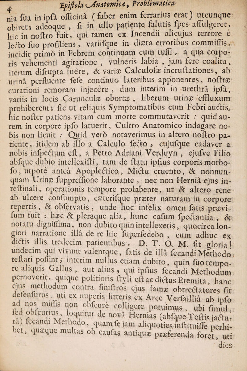 ?roblem<itic& T,j)tfioh Kjlnutomufi nia fu a in ipft officina ( faber enim ferrarius erat) utcunque obiret i adeoque , fi in ullo patiente falutis fpes affulgeret, hic in noftro fuit, qui tamen ex Incendii ahcujus terrore e lefto fuo profiliens , variifque in dista erroribus commiffis, incidit primo in Febrem continuam cum tuffi , a qua corpo¬ ris vehementi agitatione , vulneris labia , jam fere coalita, iterum difrupta fuere, & varis Calculofs incru(lationes, ab urina perfluente fefe continuo lateribus apponentes, noftrse curationi remoram injecere , dum intetrim in -urethri ipfa, variis in locis Carunculas oborta; , liberum urina; ieffluxum prohiberent; fic ut reliquis Symptomatibus cum Febri aucftis, hic nofter patiens vitam cum morte commutaverit •• quid au¬ tem in corpore ipfo latuerit, Cultro Anatomico indagare no¬ bis non licuit : Quid vero notaverimus in altero noftro pa¬ tiente, itidem ab illo a Calculo fetfto > cujufque cadaver a nobis infpe&um eft, a Petro Adriani Verduyn , ejufve Filio abfque dubio intellexifti, tam de ftatu ipfius corporis morbo- fo, utpote antea Apopleftico, Miftu cruento, & nonnun- quam Urinae fuppreffione laborante , nec non Hernii ejus in- teftinali, operationis tempore prolabente, ut & altero rene- ab ulcere confumpto, cxterifque praeter naturam in corpore repertis, & obfervatis , unde hoc infelix omen fatis praevi- lum fuit : haec & pleraque alia, hunc cafum fpeftantia , & notatu digniffima, non dubito quin intellexeris, quocirca lon¬ giori narratione illa de re hic fuperfedebo , cum adhuc ex diftis illis tredecim patientibus , D. T. O. M. fit gloria 1 undecim qui vivunt valentque, fatis de illi fecandi Methodo. teftari polii ni y interim nullus etiam dubito, quin fuo tempo¬ re aliquis Galms , aut alius , qui ipfius fecandi Methodum pernoverit, quique politioris ftyli eft ac diftus Eremita, hanc ejus methodum contra fmiftros ejus fama: obtrectatores fit clefenfurus uti ex nuperis litteris ex Arce Verfailiia ab ipfo fed nMruHiof P0tuin™S , ubi fimul, r ' ,1; loquitur de nova Hernias (abfque Teftisjadu, iaj fecandi Methodo quaipfejam aliquoties inftituiffe perhi¬ bet, quxque multas ob caufas antiqux pneferenda fore? uti ' dies i