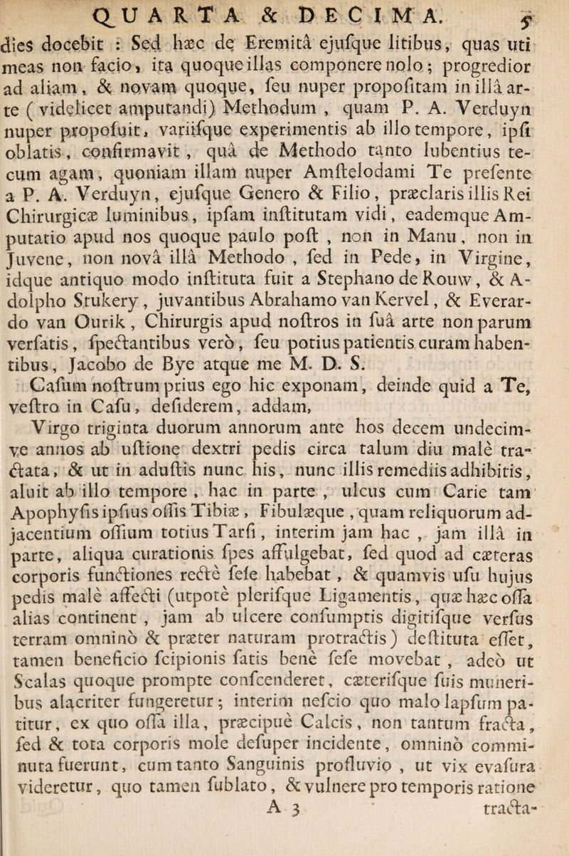 QUARTA & DECIM A. f dies docebit : Sed hasc de Eremita ejufque litibus, quas uti meas non facio, ita quoque illas componere nolo; progredior ad aliam, & novam quoque, feu nuper propofitam in illa ar¬ te ( videlicet amputandi) Methodum , quam P. A. Verduyn nuper propofuit, variifque experimentis ab illo tempore, ipli oblatis, confirmavit , qua de Methodo tanto lubentius te- cum agam, quoniam illam nuper Amltelodami Te prefente a P. A. Verduyn, ejufque Genero & Filio, praeclaris illis Rei Chirurgicae luminibus, ipfam inftitutam vidi, eademqueAm¬ putatio apud nos quoque paulo poli , non in Manu, non in Juvene, non nova illa Methodo , fed in Pede, in Virgine, idque antiquo modo inftituta fuit a Stephano de Romv, & A- dolpho Srukery, juvantibus Abrahamo van Kervel, & Everar- do van Gurik, Chirurgis apud noftros in fua arte non parum verfatis, fpeftantibus vero, feu potius patientis curam haben¬ tibus, Jacobo de Bye atque me M-. D. S. Cafum noftrumprius ego hic exponam, deinde quid a Te, veftro in Cafu, defiderem, addam, Virgo triginta duorum annorum ante hos decem undecim- ve annos ab ultione dextri pedis circa talum diu male tra¬ ctata, & ut in adultis nunc his, nunc illis remediis adhibitis, aluit ab illo tempore , hac in parte , ulcus cum Carie tam Apophyfisipfius offis Tibias, Fibulasque , quam reliquorum ad¬ jacentium offium totiusTatfi, interim jam hac , jam illa in parte, aliqua curationis fpes affulgebat, fed quod ad casteras corporis funftiones reCte fele habebat , & quamvis ufu hujus pedis male affeCti (utpote plerifque Ligamentis, qux hxc olla alias continent , jam ab ulcere confumptis digitifque verfus terram omnino & praster naturam protraftis) deftituta efiet, tamen beneficio fcipionis fatis bene fefe movebat , adeo ut Scalas quoque prompte confcenderet, casterifque fuis muneri¬ bus alacriter fungeretur; inrerim ncfcio quo malo lapfum pa¬ titur, ex quo offa illa, prascipue Calcis, non tantum fracta, fed & tota corporis mole defuper incidente, omnino commi¬ nuta fuerunt, cum tanto Sanguinis profluvio , ut vix evafura videretur, quo tamen fublato, & vulnere pro temporis ratione A 3 ' traCta-
