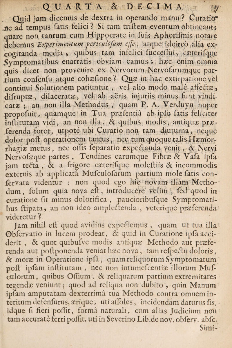 w (>U ARTA &amp; DECIMA. . V. . ' *** Quid jam dicemus de dextra in operando manii ? Curatio' ne ad tempus fatis felici ? Si tam triftem eventum obtineant, quare non tantum cum Hippocrate in fuis Aphorifmis notare debemus Experimentum penculofum effe, atque idcirco alia ex¬ cogitanda media » quibus tam infelici fuccelTuf, caeterifque Symptomatibus enarratis obviam eamus j haec enim omnia quis dicet non provenire ex Nervorum Nervofarumque par¬ tium confenfu atque cohaefione ? Quae in hac extirpatione vel continui Solutionem patiuntur , vel alio modo male affedae, difruptae, dilaceratae, vel ab aeris injuriis minus funt vindi¬ catae ; an non illa Methodus , quam P. A. Verduyn, nuper propofuit, quamque in Tua praefentia ab ipfo fatis feliciter inftitutam vidi, an non illa, &amp; quibus modis, antiquae prae¬ ferenda foret, utpote ubi Curatio non tam diuturna, neque dolor poli operationem tantus, nec tum quoque talisHaemor- rhagiae metus, nec offis feparatio expecftanda venit,r&amp; Nervi Nervofaeque partes , Tendines earumque Fibrae &amp; Vafa ipfa jam tecfta , &amp; a frigore caeterifque molefliis &amp; incommodis externis ab applicata Mufculofarum partium mole fatis con- fervata videntur : non quod ego hic novam illam Metho¬ dum, folum quia nova eft, introducere velim , fed quod in curatione fit minus dolorifica , paucioribufque Symptomati¬ bus ftipata, an non ideo ampleftenda , veterique praeferenda videretur ? Jam nihil eft quod avidius expectemus , quam ut tua illa1 Obfervatio in lucem prodeat, &amp; quid in Curatione ipfa acci¬ derit , &amp; quot quibufve modis antiquae Methodo aut praefe¬ renda aut poftponenda veniat haec nova, tam refpeftu doloris, &amp; morae in Operatione ipla, quam reliquorum Symptomatum poft ipfam inftitutam , nec non intumefcentiae illorum Muf- culorum, quibus Oftium , &amp; reliquarum partium extremitates tegendae veniunt; quod ad reliqua non dubito , quin Manum iplam amputatam dexterrima tua Methodo contra omnem in¬ teritum defenfurus, aerique, utiaffoles, incidendam daturus fis? idque fi fieri poffit, forma naturali, cum alias Judicium ncrn tam accurate ferri poftit, uti in Severino Lib.de nov. obferv. abfc. Simi-
