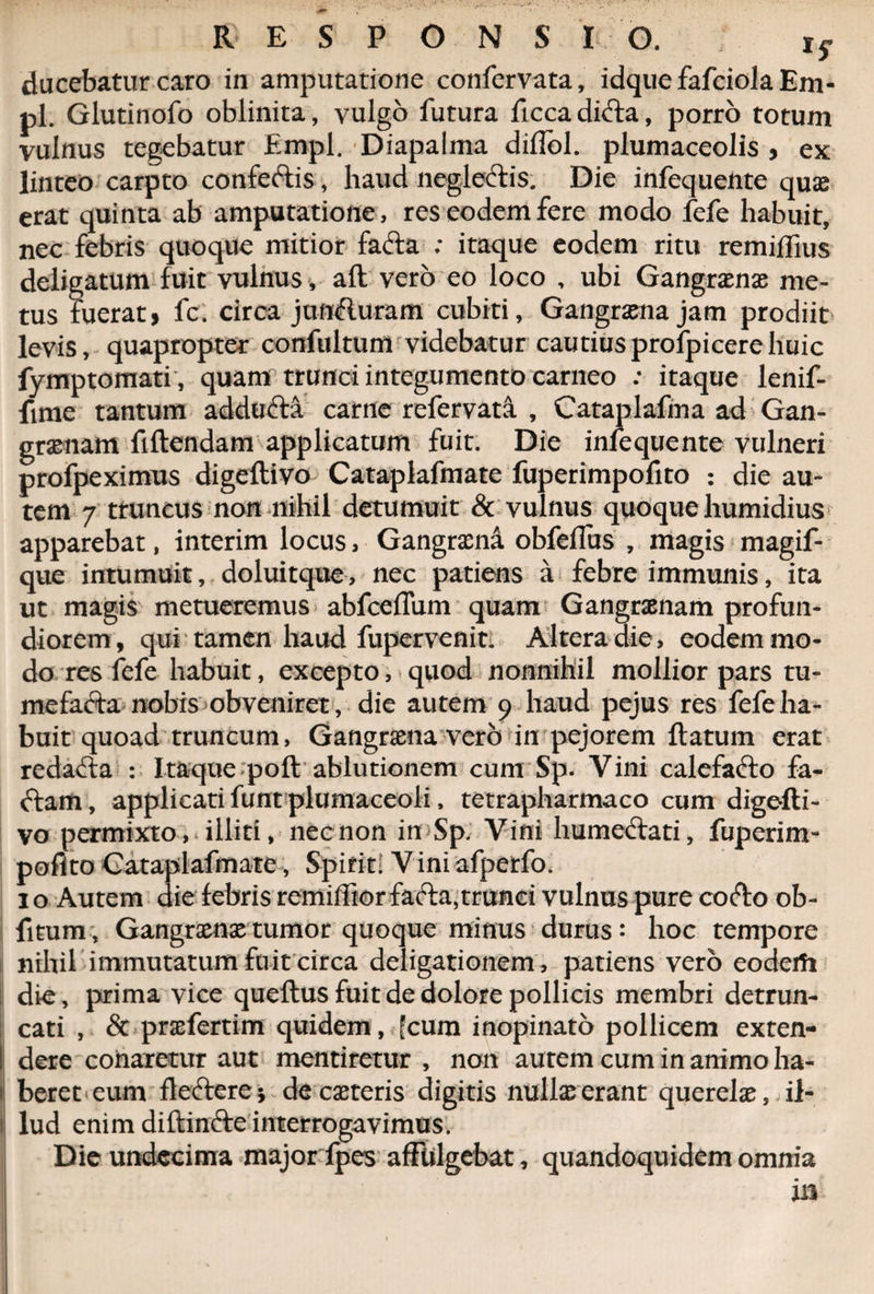ducebatur caro in amputatione confervata, idque fafciola Em- pl. Glutinofo oblinita, vulgo futura ficca didta, porro totum vulnus tegebatur Empl. Diapalma diflol. plumaceolis , ex linteo carpto confectis, haud neglectis. Die infequente qu«e erat quinta ab amputatione , res eodem fere modo fefe habuit, nec febris quoque mitior facta ; itaque eodem ritu remiffius deligatum fuit vulnus, aft vero eo loco , ubi Gangrxnx me¬ tus fuerat} fc. circa jnn&uram cubiti, Gaogrxna jam prodiit levis, quapropter confultum videbatur cautius profpicere huic fymptomati, quam trunci integumento carneo : itaque lenif- fime tantum addufta carne refervata , Cataplafma ad Gan¬ graenam fiftendam applicatum fuit. Die infequente vulneri profpeximus digeflivo Cataplafmate fuperimpofito : die au¬ tem 7 truncus non nihil detumuit & vulnus quoque humidius apparebat, interim locus, Gangrxna obfeflus , magis magif- que intumuit, doluitque, nec patiens a febre immunis, ita ut magis metueremus abfceffum quam Gangraenam profun¬ diorem, qui tamen haud fupervenit. Altera die, eodem mo¬ do res fefe habuit, excepto, quod nonnihil mollior pars tu¬ mefacta nobis obveniret, die autem 9 haud pejus res fefe ha¬ buit quoad truncum, Gangrxna vero in pejorem ftatum erat redacta : Itaque poft ablutionem cum Sp. Vini calefacio fa¬ ctam , applicati funt plumaceoli, tetrapharmaco cum digefti- vo permixto, illiti, nec non in Sp. Vini liumectati, fuperim- poflto Cataplafmate, Spirit! Viniafpetfo. 1 o Autem die febris remiffior fafta,trunci vulnus pure cofto ob- fitum, Gangrxnx tumor quoque minus durus: hoc tempore nihil immutatum fuit circa deligationem, patiens vero eoderfi die, prima vice queftus fuit de dolore pollicis membri detrun¬ cati , & prxfertim quidem, fcum inopinato pollicem exten¬ dere conaretur aut mentiretur , non autem cum in animo ha¬ beret eum flectere; de exteris digitis nullx erant querelx, il- 1 lud enim diftinfte interrogavimus. Die undecima majorfpes affulgebat, quandoquidem omnia