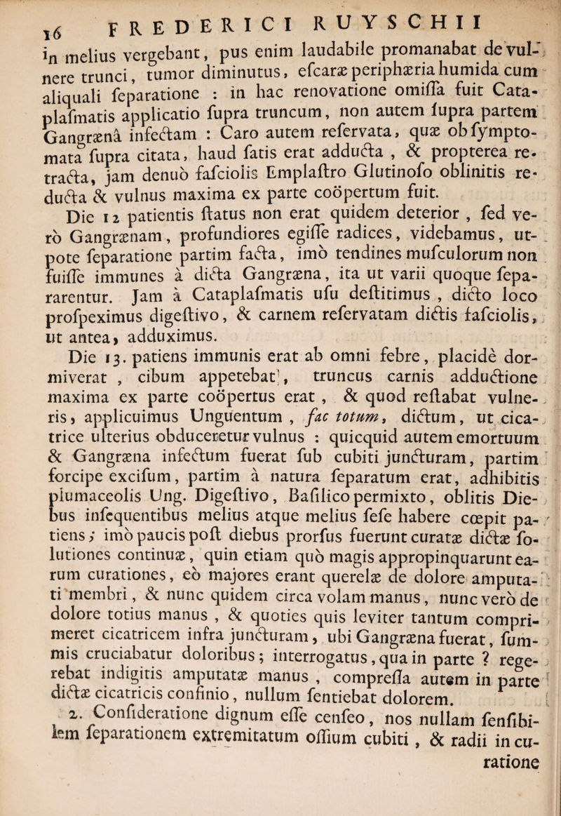 in melius vergebant, pus enim laudabile promanabat de vul¬ nere trunci, tumor diminutus, efcarae periphxriahumida cum aliquali feparatione : in hac renovatione omifla fuit Cata- plalmatis applicatio fupra truncum, non autem fupra partem Gangrsena infeftam : Caro autem refervata, quae obfympto- mata fupra citata, haud fatis erat addu&amp;a , &amp; propterea re- trafta, jam denuo fafcioiis Emplaftro Glutinofo oblinitis re- dufta &amp; vulnus maxima ex parte coopertum fuit. Die 12 patientis flatus non erat quidem deterior , fed ve¬ ro Gangnenam, profundiores egifte radices, videbamus, ut- pote feparatione partim fadta, imo tendines mufculorum non fuiiTe immunes a ditia Gangraena, ita ut varii quoque fepa- rarentur. Jam a Cataplafmatis ufu deftitimus , dicfo loco profpeximus digeftivo, &amp; carnem refervatam dnftis fafcioiis, ut antea» adduximus. Die 13. patiens immunis erat ab omni febre, placide dor¬ miverat , cibum appetebat1, truncus carnis adduttione maxima ex parte coopertus erat , &amp; quod reflabat vulne¬ ris » applicuimus Unguentum , fac totum, ditium, ut cica¬ trice ulterius obduceretur vulnus : quicquid autem emortuum &amp; Gangrsena infettum fuerat fub cubiti juntturam, partim forcipe excifum, partim a natura feparatum erat, adhibitis piumaceolis Ung. Digeftivo, Bafilico permixto, oblitis Die¬ bus infequentibus melius atque melius fefe habere ccepit pa¬ tiens ; imo paucis poft diebus prorfus fuerunt curatse dictae fo- lutiones continuae, quin etiam quo magis appropinquarunt ea¬ rum curationes, eb majores erant querelae de dolore amputa¬ ti membri, &amp; nunc quidem circa volam manus, nunc vero de dolore totius manus , &amp; quoties quis leviter tantum compri¬ meret cicatricem infra juncturam, ubi Gangrsena fuerat, fum- mis cruciabatur doloribus; interrogatus, qua in parte ? rege¬ rebat indigitis amputatae manus , comprefta autem in parte ditiae cicatricis confinio, nullum fentiebat dolorem. * ». Confideratione dignum efle cenfeo, nos nullam fenfibi- km feparationem extremitatum oflium cubiti, &amp; radii in cu¬ ratione