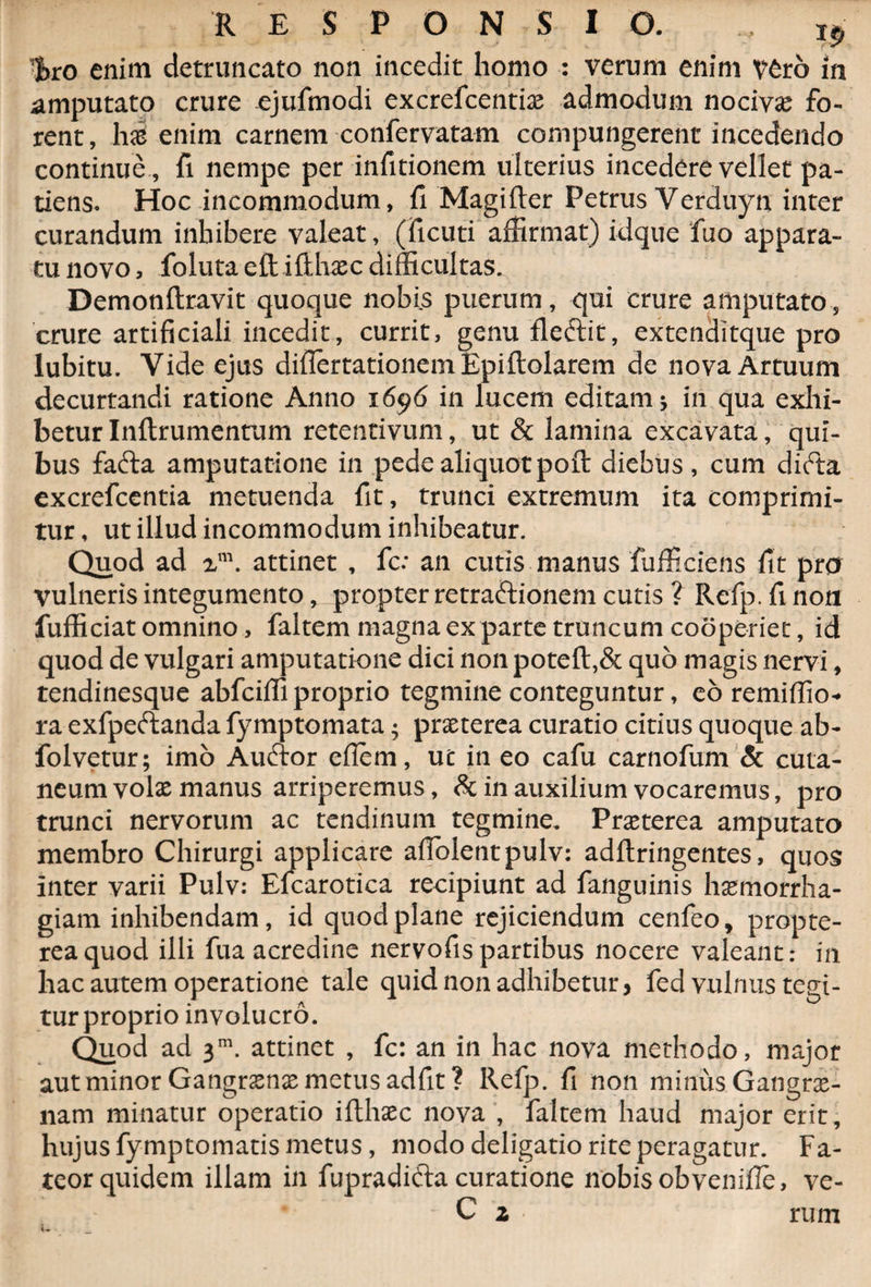 RESPONSIO. ^|>ro enim detruncato non incedit homo : verum enim V6rb in amputato crure ejufmodi excrefcentiae admodum nocivas fo¬ rent, has enim carnem confervatam compungerent incedendo continue , fi nempe per infitionem ulterius incedere vellet pa¬ tiens. Hoc incommodum, fi Magifter Petrus Verduyn inter curandum inhibere valeat, (ficuti affirmat) idque fuo appara¬ tu novo, foluta eftiilhaec difficultas^ Demonftravit quoque nobis puerum, qui crure amputato, crure artificiali incedit, currit, genu fleftit, extenditque pro lubitu. Vide ejus diflertationemEpiftolarem de nova Artuum decurtandi ratione Anno 1696 in lucem editam 5 in qua exhi¬ betur Inftrumentum retentivum, ut &amp; lamina excavata, qui¬ bus fafta amputatione in pede aliquot pofl: diebus, cum difta excrefcentia metuenda fit, trunci extremum ita comprimi¬ tur , ut illud incommodum inhibeatur. Quod ad xm. attinet , fc: an cutis manus fufficiens fit pro vulneris integumento, propter retraftionem cutis ? Refp.fi non fufficiat omnino, faltem magna ex parte truncum cooperiet, id quod de vulgari amputatione dici non poteft,&amp; quo magis nervi, tendinesque abfciffiproprio tegmine conteguntur, eo remiffio* ra exfpeftanda fymptomata; praeterea curatio citius quoque ab- folvetur; imo Auftor efiem, ut in eo cafu carnofum &amp; cuta¬ neum volae manus arriperemus, &amp; in auxilium vocaremus, pro trunci nervorum ac tendinum tegmine. Praeterea amputato membro Chirurgi applicare afiolentpulv: adftringentes, quos inter varii Pulv: Elcarotica recipiunt ad fanguinis haemorrha¬ giam inhibendam, id quod plane rejiciendum cenfeo, propte- reaquod illi fua acredine nervofis partibus nocere valeant: in hac autem operatione tale quid non adhibetur * fed vulnus tegi¬ tur proprio involucro. Quod ad 3m. attinet , fc: an in hac nova methodo, major aut minor Gangraenae metus adfit? Refp. fi non minus Gangrae¬ nam minatur operatio ifthaec nova , faltem haud major erit, hujus fymptornatis metus, modo deligatio rite peragatur. Fa¬ teor quidem illam in fupradifta curatione nobis obvenifie, ve- C z rum