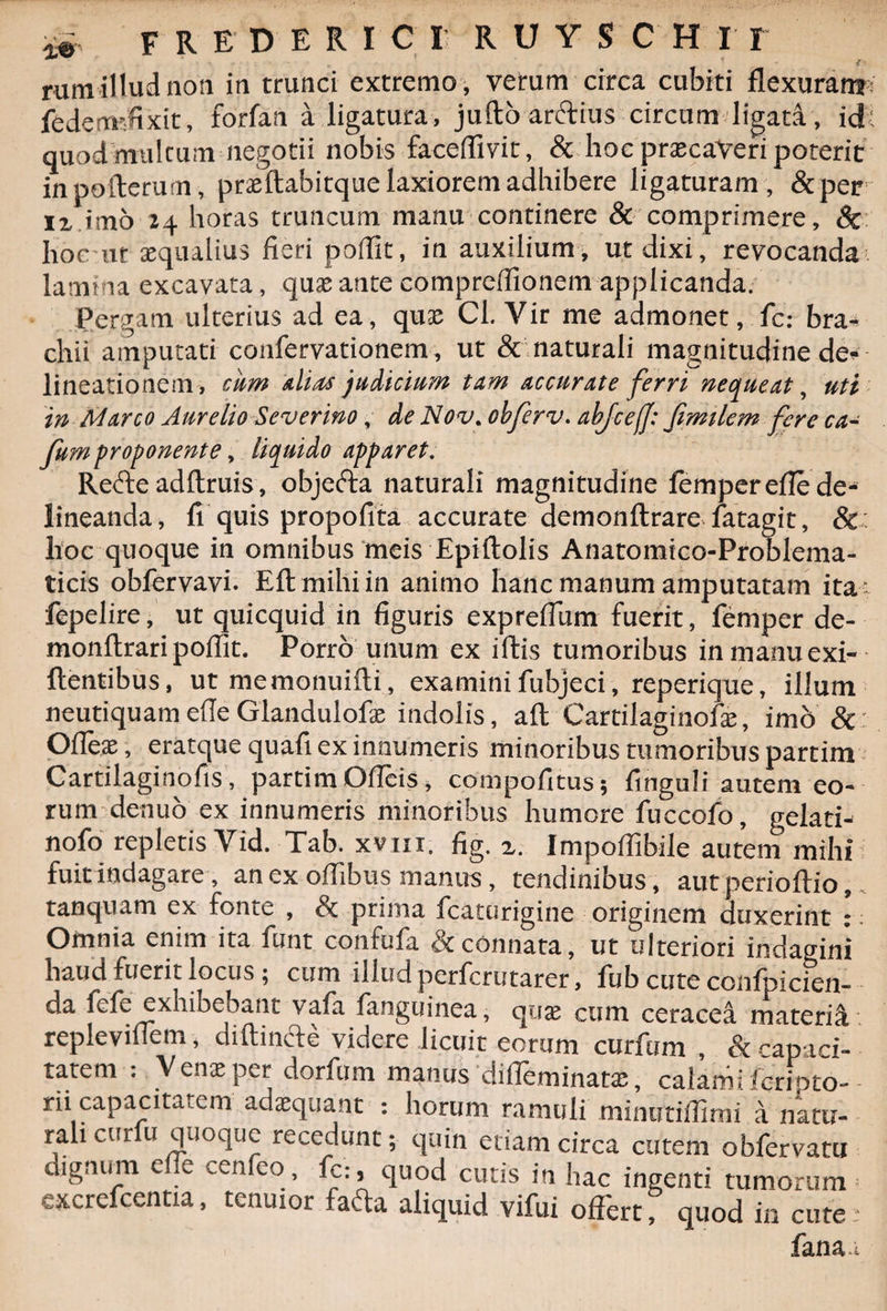 rum illud noti in trunci extremo, verum circa cubiti flexuran?: fedemt-fixit, forfan a ligatura, juftoarftius circum ligati, id: quod multum negotii nobis faceffivit, &amp; hoc prascaveri poterit inpofterum, prsftabitque laxiorem adhibere ligaturam , &amp;per ii imo 24 horas truncum manu continere &amp; comprimere, &amp; hoc ut aequalius fieri poffit, in auxilium, ut dixi, revocanda lamina excavata, quae ante comprefiionem applicanda. Pergam ulterius ad ea, quae Cl. Vir me admonet, fc: bra- chii amputati confervationem, ut &amp; naturali magnitudine de- lineationem, cum alias judicium tam accurate ferri nequeat, uti in Marco Aurelio Severino, de Nov. obferv. abjcefj: fimilem fere ca- fum proponente, liquido apparet. Refte adftruis, objecta naturali magnitudine femperefle de¬ lineanda, fi quis propofita accurate demonftrare fatagit, &amp;: hoc quoque in omnibus meis Epiftolis Anatomtco-Problema- ticis obfervavi. EA mihi in animo hanc manum amputatam ita- fepelire, ut quicquid in figuris expreffum fuerit, fernper de- monftrari poffit. Porro unum ex iftis tumoribus in manu exi- ftentibus, ut memonuifti, examini fubjeci, reperique, illum neutiquam efle Glandulofx indolis, aft Cartilaginofie, imb &amp; Offieae, eratque quafi ex innumeris minoribus tumoribus partim Cartilaginofis, partim Oficis, compofitus; finguli autem eo¬ rum denuo ex innumeris minoribus humore fuccofo, gelati- nofo repletis Vid. Tab. xvm. fig. z. Impoffibile autem mihi fuit indagare, an ex offibus manus, tendinibus, aut perioftio tanquam ex fonte , Sc prima fcaturigine originem duxerint : Omnia enim ita funt confufa &amp; connata, ut ulteriori indagini haud fuerit locus; cum illud perferutarer, fub cute confpicien- da fefe exhibebant vala fanguinea, quse cum ceracea materia repleviffem, diftincte videre licuit eorum curfum , &amp; capaci¬ tatem : Venxper dorfiim manus difleminata;, calami ferioto- rii capacitatem adaequant : horum ramuli minutiffimi a natu¬ rali curfo quoque recedunt; quin etiam circa cutem obfervatu dignum e e cenfeo, fc:, quod cutis in hac ingenti tumorum excrefcentia, tenuior fafta aliquid vifui offert f quod in cute: fana a