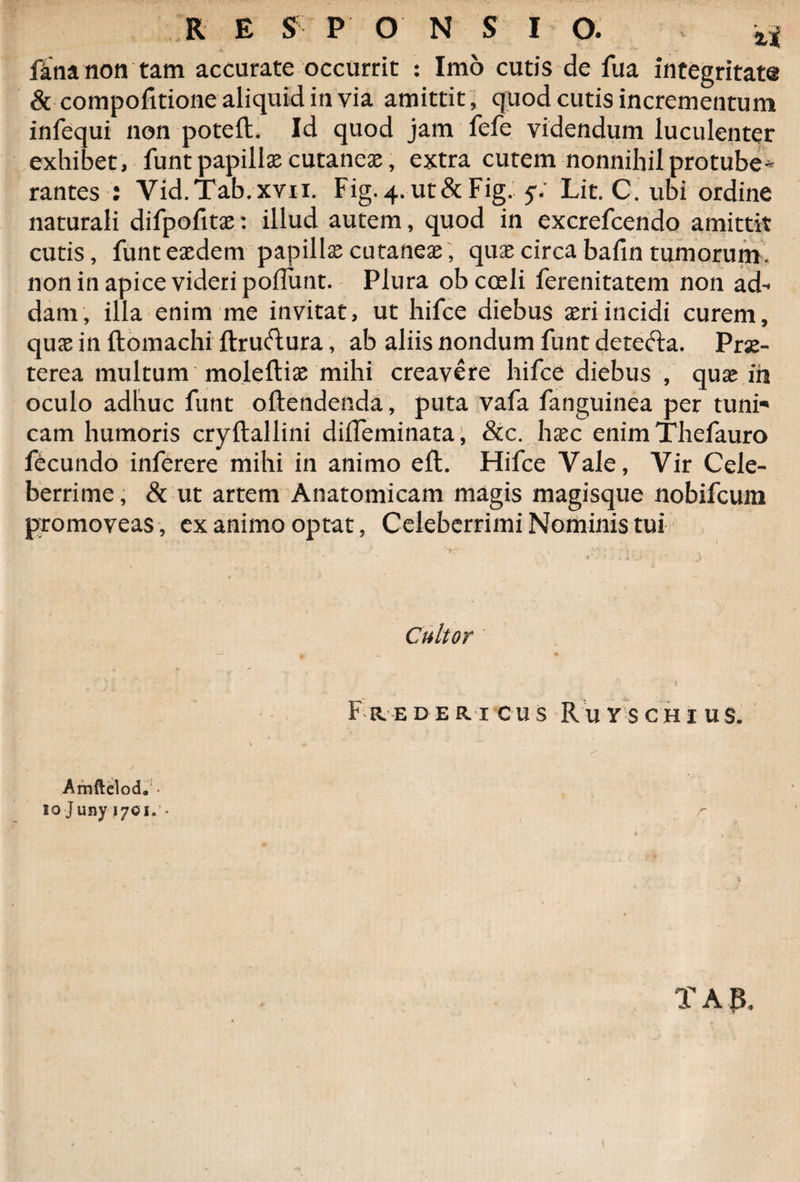 fana non tam accurate occurrit : Imo cutis de fua integritate &amp; compofitionealiquidinvia amittit, quod cutis incrementum infequi non poteft. Id quod jam fefe videndum luculenter exhibet , funt papillae cutaneae, extra cutem nonnihil protube* rantes : Vid.Tab.xvii. Fig.^ut&amp;Fig. y/ Lit. C. ubi ordine naturali difpofitae: illud autem, quod in excrefcendo amittit cutis, funt eaedem papillae cutaneae; quae circa bafin tumorum. non in apice videri poflunt. Plura ob coeli ferenitatem non ad^ dam, illa enim me invitat, ut hifce diebus aeri incidi curem, quae in ftomachi ftruftura, ab aliis nondum funt detefta. Prae¬ terea multum moleftiae mihi creavere hifce diebus , quae ih oculo adhuc funt oftendenda, puta vafa fanguinea per tuni* cam humoris cryftallini difleminata, &amp;c. hxc enimThefauro fecundo inferere mihi in animo eft. Hifce Vale, Vir Cele¬ berrime, &amp; ut artem Anatomicam magis magisque nobifcum promoveas, ex animo optat, Celeberrimi Nominis tui Amftelod. • io Juny 1701. ♦ Cultor Fredericus Ruvschius. r •J T A B, 'i *