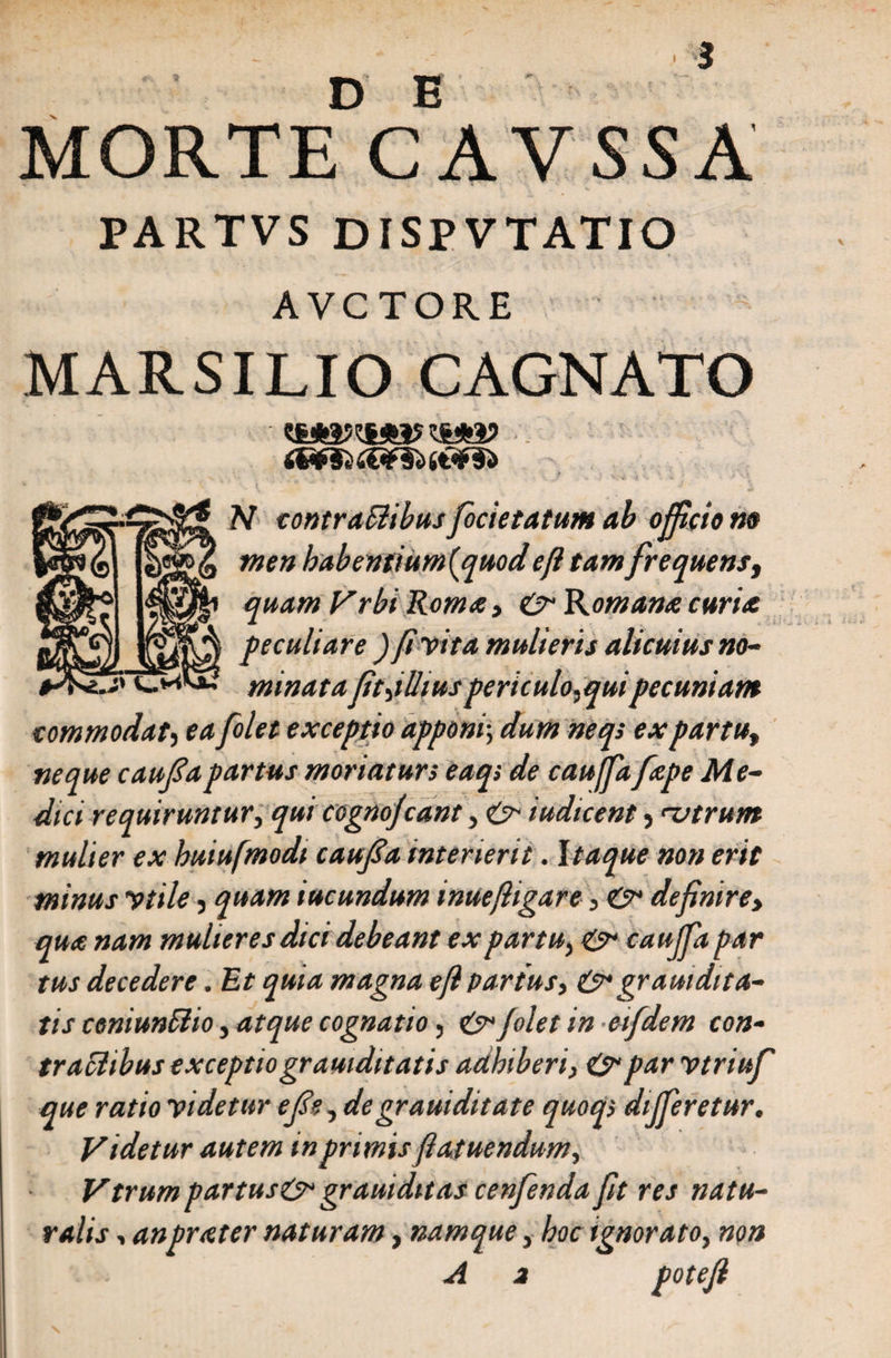 morteVavssa PARTVS DISPVTATIO AVCTORE MARSILIO CAGNATO i€^F§<) N contraSiibusfocietatum ab officio no men habentium^quod eji tam frequens, quam Vrbi Roma , &amp; Komana curia peculiare ) fi trita mulieris alicuius no- j> minatafitjlliuspericulo,quipecuniam commodat, ea f'olet exceptio apponi; dum neqs ex partu, neque caufa partus moriatur i eaq> de caujfafape Me¬ dici requiruntur, qui cognojcant, &amp;■ iudicent, nitrum mulier ex huiufmodt caufa interierit. Itaque non erit minus vtde, quam iucundum inuefligar e, &amp; definiret qua nam mulieres dici debeant ex partu, &amp; caujfa par tus decedere. Et quia magna e [i partus, &amp; graui dita¬ tis ceniunfitio, atque cognatio, Jolet in etfdem con¬ tractibus exceptiogramditatis adhiberi, &amp; par vtriuf que ratio videtur efie, degrauiditate quoq> dijferetur. Videtur autem in primis fiatuendum, Vtrum partus&amp; gr aut ditas cenfenda fit res natu¬ ralis , anprater naturam, namque, hoc ignorato, non A a potefi