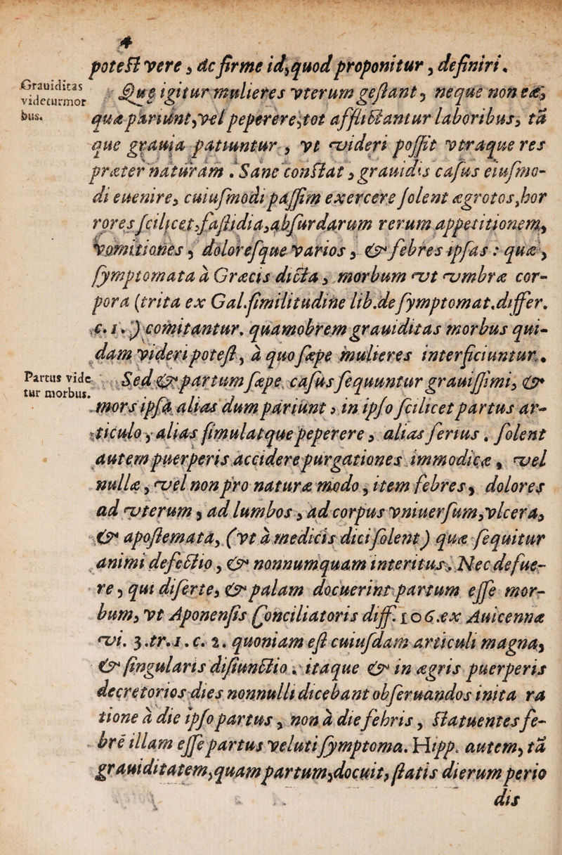 potefi vere3 dcfirme id,quod proponitur, definiri. wdeTnrmot igitur mulieres vterum gefiant, neque non e£» bus- quapamsntpvelpepererepot affiiFiantur laboribus, ta que gr ama patiuntur 3 vt njideri pojfit vtraque res prater naturam .Sane conflat 3 grauidis cafus eiufmo- di euenire, cuiufmodipajfim exercere folent agrotosfor roresfcilicetfaftidia3abfurdarum rerum appetitionem, Vomitiones, dolor efque varios, &amp; febres ipfas: qua > fymptomata a Gr acis dicta 3 morbum <ut <z>mbra cor¬ pora (trita ex Galfimiiitudine lib.defymptomat.differ, c. i.') comitantur, quamobrem gramditas morbus qui¬ dam videri potefi, aquofape mulieres interficiuntur. Partus vide Sed &amp; partum Cape, ca fus fequuntur qrauifjimi. <&amp;* tur morbus. . 1 . ■ • • / >  mors ipjq alias dumpariunt >inipjojcilicetpartus ar- ■ticulo i alias fimulatque peperere 3 alias ferius. folent autem puerperis accidere purgationes immodica, ^vel nulla} <uel non pro natura modo, item febres, dolores ad uterum, ad lumbos3 ad corpus vniuerfum3vlcera3 &amp;• apofiemata3 (vta medicis dici folent) qua fequitur animi defeSlio, nonnumquam interitus. Nec defue¬ re , qui dtferte, &amp;palam docuerim partum effe mor¬ bum 3 vt Aponenfis Qonciliatoris dijf. i o 6.ex Auicenna *vi. 3 .tr.i .c. 2. quoniam e fi cuiufdam articuli magna} &amp;(ingularis difiunflto. itaque &amp; m agris puerperis decretorios dies nonnulli dicebant obferuandos inita ra tione a die ipfopartus, nona diefebris, flatuentesfe¬ bre illam effe partus velutifymptoma. Wipp. autem, ta grauiditatem^quampartum^docuit, fiatis dierumperio \ - .. dis