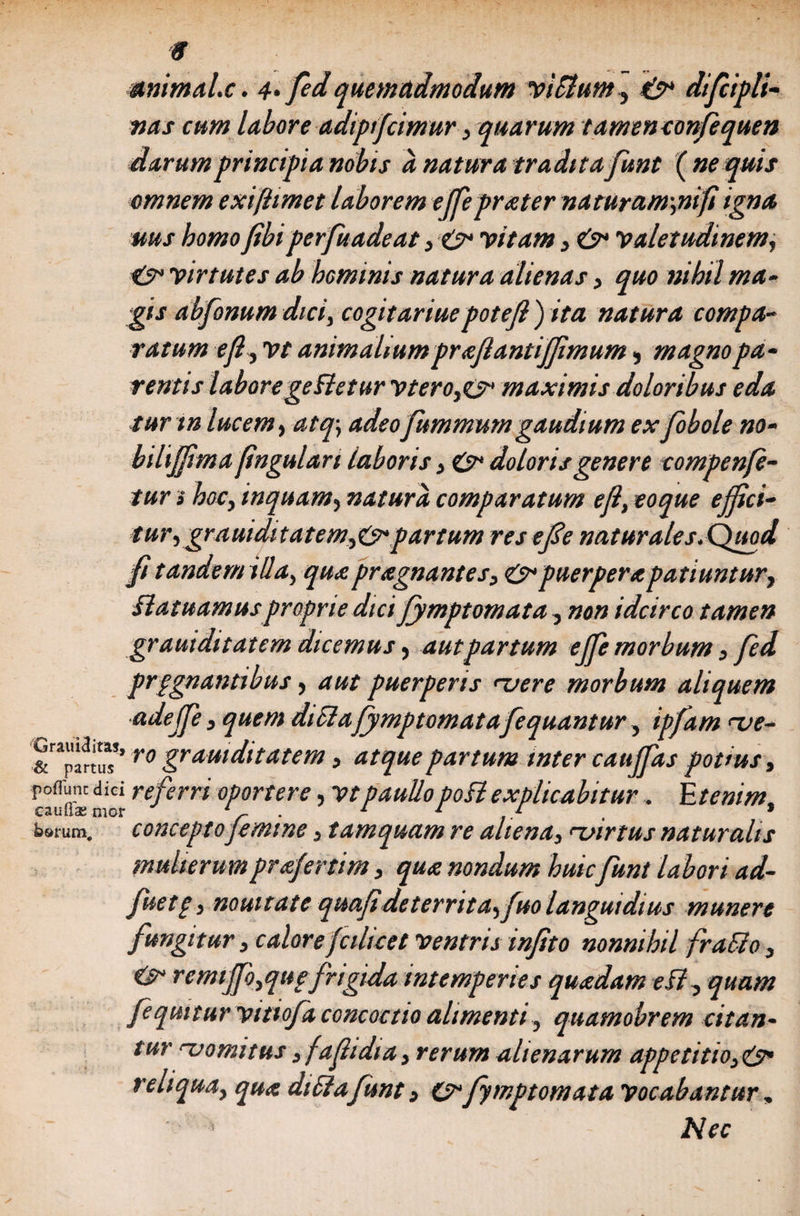 mimal.c. 4> fedquemadmodum yifflum, difciplt- W4J- c««* labore adipijcimur, quarum tamen confequen darumprincipi a nobis a natura tradita funt ( ne quis omnem exi [limet laborem ejfeprater naturam\nift igna uus homo fibiperfuadeat, &amp; 'vitam , 'valetudinem, 'virtutes ab hominis natura alienas, quo nihil ma¬ gis abfonum dici, cogit ariuepotejl ) ita natura compa¬ ratum ejl, vt animalium prajlantijjimum, magno pa¬ rentis laborege fletur vterOjO* maximis doloribus eda tur tn lucem, atq\ adeoJummumgaudium ex fobole no- bilijfma fingulari laboris, &amp; doloris genere compenfe- tur» hocy inquam, natura comparatum eft, eoque ejjici- turygrauiditatemyO* partum reseJSe naturales.Quod jfi tandem illa, qua pragnantes, &amp; puerpera patiuntur, Slatuamusproprie dici Jymptomata , idcirco tamen gr aut ditat em dicemus , aut partum ejfe morbum , fed prpgnantibus, puerperis uere morbum aliquem adejfe y quem difflaJymptomata fequantur, ipfam <ve- &amp;rapar^’ro gramditatem, partum inter caujfas potius, c°uifedid referri °portere > vtpaullopofflexplicabitur, Etenim, b»rum. concepto femine 3 tamquam re aliena, nvirtus naturalis mulierumprafertim, qua nondum huic funt labori ad- fuetp, nouitate quoji deterrita, Juo languidius munere fungitur, caloreJcilicet 'ventris injtto nonnihil frafflo, &amp; remtjfoyqttpfrigida intemperies quadam efl, quam feqmtur yitiofa concoctio alimenti, quamobrem citan¬ tur rvomitus, fafidia, rerum alienarum appetitio reliqua, qua diffla funt, O'Jymptomata 'vocabantur, ’ Nec