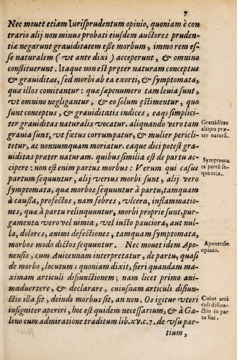 Nec mouet etiam \urifpr udent um opimo, quoniam e con, trario alij non minus probati eiujdem au flores pruden¬ tia negarunt grauiditatem efl e morbum, immo rem efi fe naturalem ( rvt ante dixi) acceperunt, &amp; omnino conjlituerunt. Itaque non eflprpter naturam conceptus C* grauiditas,fedmorbi ab ea exorti, fymptomata* qua illos comitantur: quafapenumero tam leuia funt, rvt omnino negltgantur 3 &amp; eofilum eHimentur, quo funt conceptus3 &amp; grauiditatis indices, eaqs(implici¬ ter orauidit as naturalis ^vocatur. aliquando vero tam Grauiditi* * r r J aliqua pr*~ gratttajunt, rvt foetus corrumpatur, &amp; mulier pericli- ter natura,. tetur3 ac nonnumquam moriatur, eaque dicipotejlgra- uiditas prater naturam, quibusfimilia efl de partu ac- s mptomi ciperenon efl emm partus morbus: Verum aui cafus ta partu fe- a j l ' ± j quentu. partum fequuntur, alij '-verius morbi funt, altj vero fymptomata, qua morbos fequuntur apartu,tamquam a caufla,profeclos 3 nam febres 3. rvlcera3 inflammatio¬ nes3 qua a partu relinquuntur, morbi propriefunt,pur¬ gamenta rvero vel nimia 3 >~vel iuflo pauciora, aut nul¬ la, dolores, animi dsfecliones, tamquam fymptomata3, morbos modo dictos fequunturNec mouet idem Apo- Aponenfo - , ■ 1 ■ , 1 r OpiMO. nenjis 3 cum Amcennam interpretatur 3 de partu, quafl de morbo, locutum s quoniam dixit3 fieri quandam ma¬ ximam articuli diflunoiionem; nam licet primo ani- maduertere, O* declarare 3 cuiufnam articuli difiun- Bio illa (it, deinde morbus fit> an non. Os igitur na ter i c“il,s*«* , n i *> ■ \ ^ culi difiun- tnfigmter aperiri ,boc efl quidem nece [larium, &amp; a Ca- fHo in pir leno cum admiratione traditum hb.xv.c. 7. de rvfupar- tu ’ tium,