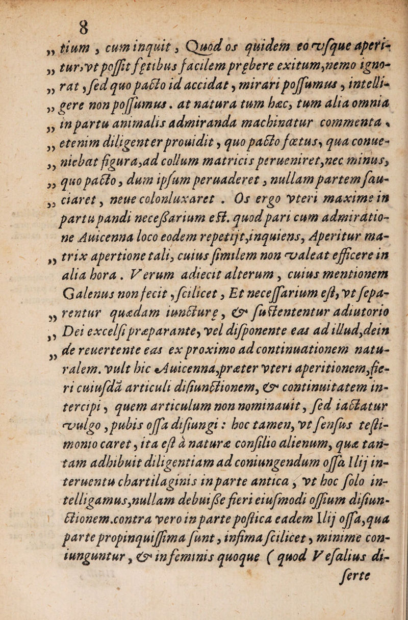 „ tium , cum inquit, Quod os quidem eo mfque aperi* „ tur,vtpoffit fatibus facilem prpbere exitum,nemo igno- „ rat ,fed quo paSio id accidat, mirari pojfumus, intelh- „ ^ere nonpojfumus. at natura tum hac, tum alta omnia „ tnpartu animalis admiranda machinatur commenta« „ etenim diligenter prouidit, quo paclo foetus, qua conue- j, nicbat figura,adcollum matricisperueniret,nec minus, „ quo patio, dum ip/um peruaderet, nullam partemfau- daret, nette colonluxaret . Os ergo vteri maxime in partu pandi necejiarium efl. quodpari cum admiratio¬ ne Auicenna loco eodem repetijtfnquiens. Aperitur ma- „ trix apertione tali, cuius fimtlem non '-valeat efficere in alia hora. Verum adiecit alterum, cuius mentionem Galenus non fecit ,fcilicet, Et neceffarium efl, vtfepa- 5) rentur quadam iunSiurp, 0* fuUententur adiutorio Dei excelfipraparante, vel difponente eas adillud,dein de reuertente eas ex proximo ad continuationem natu¬ ralem. vult hic %Auicenna,prater vten aperitionem, fie¬ ri cuiufda articuli difiunplionem, &amp;> continuitatem in¬ tercipi , quem articulum non nominauit, fed iaSlatur rvulgo,pubis offa difiungi: hoc tamen, vt fenfus tefli- momo caret, ita efl a natura confilto alienum, qua tan¬ tam adhibuit diligentiam adconiungendum offia llij in¬ ter uentu chartilaginis in parte antica, vt hoc folo in- telligamus,nullam debmfse fieri eiufmodi offium dtfiun- £1 tonem.contra vero in parte poflica eadem llij offia,qua partepropinquiffima funt, infima fcilicet, minime con- iunguntur, &amp; in feminis quoque ( quod Vefalius di- ferte