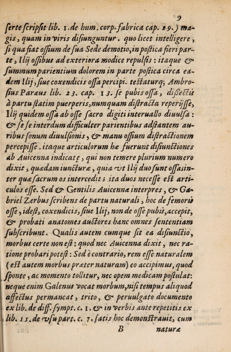 fertefiripfit lib. i .de hum, corp. fabrica cap. tp.J ma¬ gis, quam in viris di funguntur. quo licet int elhgere, fi quafiat offium defua Sede demotio,inpofiicafieripar¬ te , llij offibus ad exteriora modice repulfis: itaque &amp; fummumparientium dolorem in parte poftica circa ea¬ dem llij yfiue coxendicis offa percipi. teSlaturq; Ambro- fiusParaus lib. 23. cap. 13.fi Pubis offa, di feclis a partu fiatim puerperis,numquam difiraSia reperijffi, llij quidem offa ab offe facro digiti interuallo dtuulfa : &amp; feje interdum difficulter patientibus adfiantem au¬ ribus finum diuulfionis, e> manu offium dtfiraSlionem percepiffe. itaque articulorum ha fuerunt difiuncliones ab Auicenna indicatp, qui non temere plurium numero dixit, quadam iunSiura, quia ut 1 lij duo funt offasin- ter qua facrum os intercedit i ita duos neceffe e ii arti¬ culos ejfi. Sed e> Gentilis Auicenna interpres, <y* Ga- briel Zerbusfiribens de partu naturali, hoc de femoris offe, ideft, coxendicis,fiue llij, non de offe pubis,accepit, probati anatomes auSlores hanc omnes fententiam fubfiribunt. Qualis autem cumque fit ea dtfiunSiio, morbus certe non e fi: quod nec Auicenna dixit, nec ra¬ tione probaripote fi -.Sede contrario, rem effe naturalem (eft autem morbusprater naturam) eo accipimus, quod /ponte, ac momento tollitur, nec opem medicampofiulat'. neque enim Galenus vocat morbum,nifitempus aliquod ajfecius permaneat, trito, &amp; peruulgato documento ex lib. de dijf. fympt. c. i.zy in verbis ante repetitis ex lib. 1 s.de ufupart. c. 7. fatis hoc demoniirauit, cum B natura