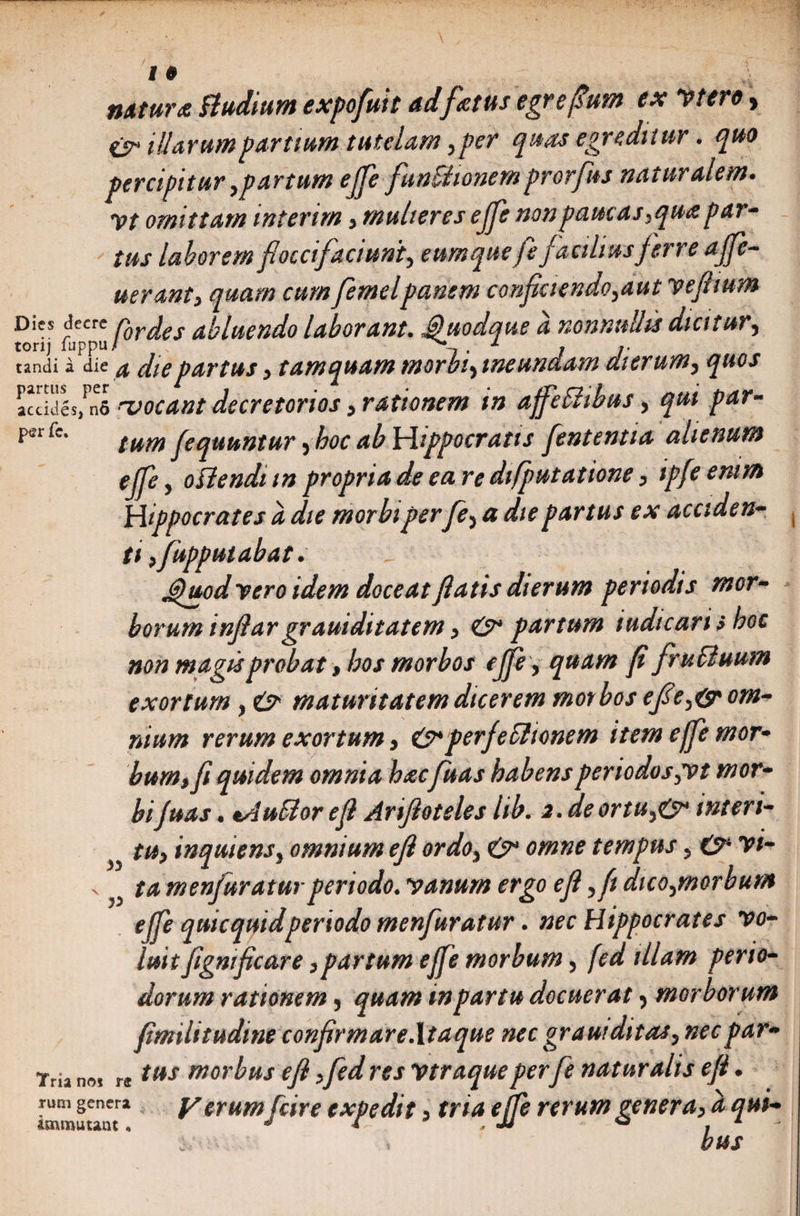 nttturz Budium expofuit adfatus egrefmn ex Vtero, isr illarum partium tutelam ,per quas egreditur. quo percipitur,partum ejfe funBionemprorfus naturalem, vt omittam interim, mulieres ejfe non paucas,qua par¬ tus laborem foccifaciunt, eumquefefaciliusjerre ajfe- uerant, quam cum femelpanem conf ciendo,aut yejiium Dies decre nQr^e aplttendo laborant. Jguodque a nonnullis dicitur, torij luppu/ , 1 , ». tandi a die $ die partus y tamquam morbtyine undam dierum, quos n* vocant decretorios y rationem in affeffibus, qui par- perr<T* tum fequuntur yboc ab Hippocratis fententia alienum ejfe, offendi m propria de ea re di[putationey ipfe enim Hippocrates a die morbi perfe5 a die partus ex accide n» ti y fupputabat. d J$uod yero idem doceat fiatis dierum periodis mor¬ borum infiar grauidit at em y O* partum iudtcaris boc non magis probat, bos morbos ejfey quam fi fruffuum exortum , e> maturitatem dicerem morbos efty(sr om¬ nium rerum exortum y perfectionem item ejfe mor¬ bum,fi quidem omnia haefuas habensperiodos^vt mor¬ bi fu as. tAuffor e fi Arifioteles hb. 2.deortu^0* interi- ^ tUy inquiensy omnium e fi ordoy &amp; omne tempus 5 &amp; vi- v ^ ta menfuratur periodo. vanum ergo efi yfi dicofmorbum ejfe quicquidperiodo menfuratur. nec Hippocrates vo¬ luit fignificare y partum ejfe morbum y fed illam perio¬ dorum rationem , quam in partu docuerat y morborum fimilitudine confirmare .Itaque nec grani ditas y nec par» Tria no* r®ttis morbus efi yfed res vtraqueperfe naturalis efi ♦ immuunt2 V crumfcire expedit y tria ejfe rerum gener ay a qui»