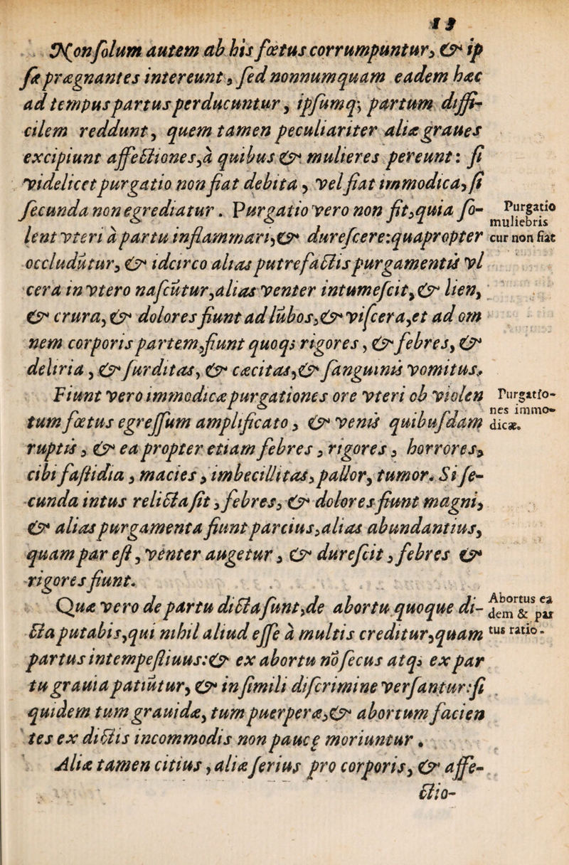 il ^(onfilum autem ab his /cetus corrumpuntur> C* ip fitpraegnantes intereunt 5 fed nonnumquam eadem hac ad tempuspartusperducuntur y ipfumq, partum diffi¬ cilem reddunt, quem tamen peculiariter aliagraues excipiunt ajfetttGnesfi quibus &amp; mulieres pereunt: fi videlicet purgatio non fiat debita> velfiat immodica> fecunda non egrediatur. jurgat io vero non fit>quia fio- lent vteri a partum flammantes* durefcereiquapr opter cur non fiat occludutur3 e> idcirco alias putre fallis purgamentis vl cera m vtero nafcutur,aliasventer intumefcit> &amp; lieny &amp; crura5 £?* dolores fiunt ad lubos>&amp;vifcera,et ad om nem corporis partem fiunt quoqs rigores, £> febres, deliria, e>* fur ditas, &amp; excitas/anguinis vomitus; Fiunt vero immodica purgationes ore vteri ob violen rurgatfo- r rr 11 r • ■! rl nes iramo» tum foetus egrejlum amplificato, (juvenis qmbufdam dic*. ruptis ,&amp;ea propter etiam febres, rigores 3 horrores, cibi faftidia, macies , imbecillitas, pallor, tumor. Si fe¬ cunda intus relicia fit, febres, &amp; dolores fiunt magni, &amp; alias purgamenta fiunt parcius,alias abundantius, quam par e fi, 'venter augetur, durefeit, febres £?* vigoresfiunt. . Q«<e de partu diSiafunt,de abortu quoque di- je,°r&amp;s Ci putabis,qui nihil aliud ejfe a multis creditur,quam partus intempeftiuustO- ex abortu nofecus atq» ex par tugrawa patiatur, C* infimili dtferimine 'verjantur.fi quidem tum grauida, tum puerpera,&amp; abortum facien tes ex di otis incommodis non pauce moriuntur. Alia tamen citius, aliaferius pro corporis, &amp; affe- Bio- pu tus ratio