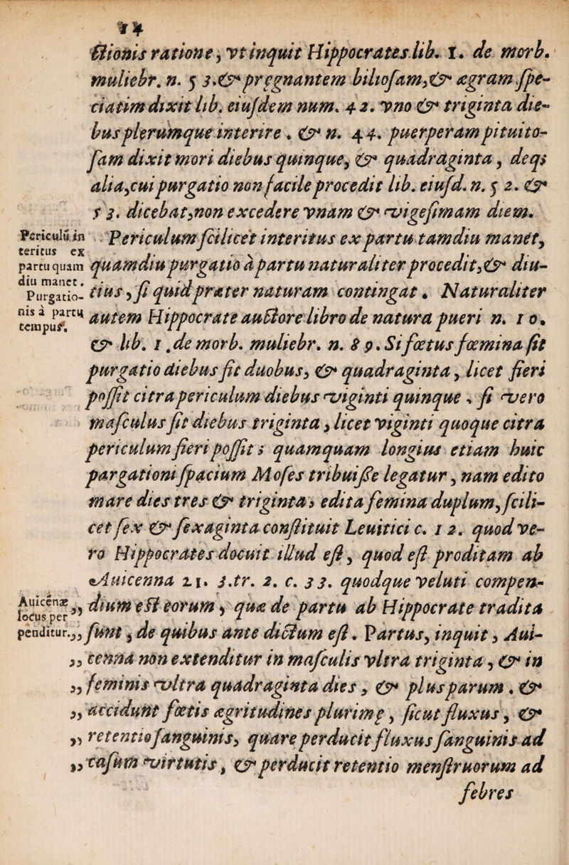 * \ Hionisratione, vtinquit Hippocrateslib. I. de morb. muliebr. n. 5 s.&*pregnantem bihofam,<& tegram fpe- ciatim dixit hb. eiujdem num. 4 2. vno & triginta die¬ bus plerumque interire . O* n. 4 4. puerperampituito- fam dixit mori diebus quinque, & quadraginta, deqs alia,cuipurgatio non facile procedit lib. eiufd. #. j 2.^3* S 3. dicebat,non excedere imam & migefimam diem. Pericula in Periculum fcihcet interitus ex partu tamdiu manet, f^rirnc p v J i * klftlllUj > 1 \ 1 • f* J» partu quam quamatupurgatio apartu naturaliterprocedit,& diu- PuTgTtio- tius ,ji quidprater naturam contingat. Naturaliter ccmpup11 aut(m Hippocrate auElore libro de natura pueri n. 10. cn hb. 1 .de morb. muliebr. n. 8 9. Si foetusfceminafit purgatio diebus fit duobus, & quadraginta, licet fieri pojfit citra periculum diebus miginti quinque, fi mero tnafculus fit diebus triginta , licet viginti quoque citra periculum fieri pojfit s quamquam longius etiam huic pargatiom fpacium M ofes tribuifie legatur, nam edito mare dies tres & triginta, edita femina duplum, fcili- ce t fex & fexagmtaconjlituit Leuitici c. 12. quod ve¬ ro Hippocrates docuit illud efi, quod e fi proditam ab tAuicenna z 1. j.tr. 2. c. 33. quodque veluti compen,- {oeusv**i torum) qua de partu ab Hippocrate tradita penditur.^ fiunt, de quibus ante diclum efi. Partus, inquit, Aul- „ cenna non extenditur in mafculis vitra triginta, O in „ feminis mitra quadraginta dies, & plus parum. &* „ accidunt foetis agritudmes plurimp, ficut fluxus, & y, retentiofanguinis, quare perducitfluxus[anguinis ad „ cafum minutis, O*perducit retentio menflruorum ad febres