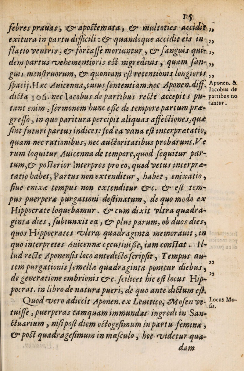 febres prauas, & apoflemata, & multoties accidit,, exitura in partu difficili: & quandoque accidit eis in „ [latio ventris, & fortaffe moriuntur, cs”[anguis qui- „ dem partus mehementions esi nigredinis, quam fan-,, guts mmflruorum, & quoniam efl retentionis longioris ,, [pacij.Hac Auicenna,cuiusfententiam.nec Jponen.dijf. dni a io5-neclacobus de Partibus recie accepit > pu- partibus no g , 1 n , 11 tantur. tant enim fermonem hunc efse de tempore partumpra- grejfo, in quo paritura percipit aliquas affefiiones,qua fint futuri partus indices: fedea vana efl mterpratatio, quam nec rationibus, nec auSioritatibusproharunt.Ve rum loquitur Auicenna de tempore,quod [equitur par¬ tum,poflerior Interpres pro eo, quod vetus interpre¬ tatio habet, Partus non extenditur, habet, enixatio, (iue enixe tempus non extenditur &c. &• efl tem¬ pus puerpere purgationi definatum, de quo modo ex Hippocrate loquebamur. & cum dixit vitra quadra¬ ginta dies ,fubtunxit ea, & plus parum, ob duos dies, quosWtppocrates mitra quadraginta memorauit,in quo interpretes Auicenna cpcuttuife, iam conflat. il¬ lud re fle Aponenfis loco antedtclofcripft, T empus au¬ tem purgationis femella quadraginta ponitur diebus, de generatione embrionts csrc.fahcet hic efl locus Hip- ’ pocrat. m hbrode natura pueri, de quo ante diflum efl. Quod mero adiecit Aponen. ex Leuitico, <£Mofen ve• *°CU1 Mo_ tuijfe, puerperas tamquam immundas ingredi in San¬ ctuarium , mfipofi diem oflogefimum in partu femina, &pofl quadragefimum in mafculo, hoc midetur qua¬ dam