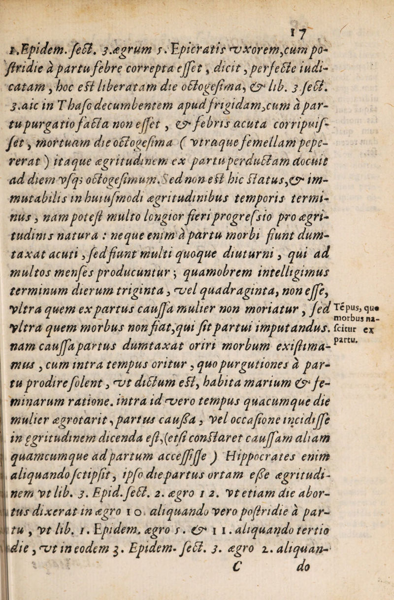 i.Epidem. fefl. 3.agrum sapieratis' nuxovemjumpo- Jiridie a partu febre correpta ejfet * dicit 5perfefie iv, di¬ cat ara , hoc eB liberatam die oflogefma) & hb. 3 fc fi. 3>aic in Thafo decumbentem apudfrigidamycum a par- tupurgatio/a fla none jjet, cjr febris acuta corripuifi fet 3 mortuam dieoflogefima (vtraquefemellampepe- rerat) itaque aegritudinem ex partuperdufiam docuit ad diem vfq; 0 fi ogefimum. Sed non e fi hic flatusim¬ mutabilis inhutufmodi £grttudinibus temporis termi¬ nus > nam potejl multo longior feri progrefsio pro <egri- tudims natura : neque emm a partu morbi fiunt dum¬ taxat acuti yfedfiunt multi quoque diuturni, qui ad multos menfes producuntur \ quamobrem intelltgimus terminum dierum triginta > <~uel quadraginta, non ejfey vitra quem ex partus cauffa mulier non moriatur, fed t«pus> <*«• yltra quem morbus non fiat,qui fit partui imputandus, fdcur es nam caufifa partus dumtaxat oriri morbum extflima- piru mus , cum intra tempus oritur, quopurgutiones a par¬ tu prodire [olent, <~ut diSlum eB, habita marium & Je- 1 minarum ratione, intra id<x>ero tempus quacumque die t mulier agrotarit,partus cau[a, vel occafone tncidtj[e 1 in ggritudtnem dicenda e[,{et(iconBaret cau[arn aliam | quamcumque ad partum accefifijje J Hippocrates enim 1 aliquandofctipfit, ipfo die partus ortam e [e agritudi- I nem vtlib. 3• Epid.JeB. 2. agro t 2. yt etiam die abor- • tus dixerat in agro 1 o aliquando veropofiridie a par- > tu , yt lib. 1. Epidem. agro s. O* 11. aliquando tertio 1 die j njt itieodem 3. Epidem. JeB. 3. agro i. altquan- C do