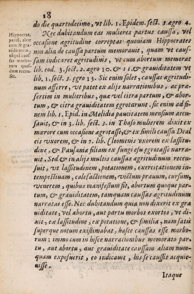 «8 do die quartodecimo, Vt lib. i. E'fidem. feSl. 3 agro 4. Hippocrat. fp^ec dubitandum eas mulieres partus cauffa 3 vel nra^ora- occafione agritudwe correptas■ quoniam Hippocrates uiditatem, mn a[ia de cauffa partum memorauit, quam vt cauf- fas morbo- p&amp;M indicaret aegritudinis, vt cum abortum memorrtt d“ rn recen- lib. eod. 3 .fiet. 2. i o. O / / .&amp;• grauiditatem vt kt‘ Itb. i .feci. 3. fgro 13. Sic enimfilet»cauf fas aegritudi¬ num afferre, ^vtpatet ex ahjs narrationibus, acpra- fertim in mulieribus, qua <vel citra partum , abor¬ tum 3 O* citragrauiditatem pgrotarunt .fic enim adfi¬ nem lib. 1. Epid. in lMeltdiapaucitatem rnenfimm accu- fiauity &amp;in 3. lib. feci. 3. tn Thafi mulierem dixit ex moerore cum occafione agrotafferes* ex (imih cauffa Deal cis '-uxorem, O- in 7. lib. (fleomcnis vxorem exlaffitu- dtne y Paufania filiam ex fungi efu ggrotaffe narra- uit, Seder in ahjs multis caujjas nigritudinum recen- juit, <x>t lajfnudmem ypotationem 5 exercitationem in- tempeHiuam 5 calefafltonem> rznciumprauum> curfumy nj ener em y quibus mamjefturn pty abortum quoque par- tum5 &amp; grauiditatem^ tamquam caujjas <zgntudtnum narratas eJfe. Nec dubitandum quia non dixerit exgra uiditate y vel abortu yautpartu morbos exortos, vt di~ xit 5 ex laffnudim > ex potatione, &amp; fmiha, nam fatu juperque notum exifhmabat ^ hafce caujjas ejfe morbo* tum : tmmo cum inhifce narrationibus memorato par% tu y aut abortu y aut gramditate caujfam aliam num* quam expofmrit y eo indicam t , hisfe caujjis acquie-