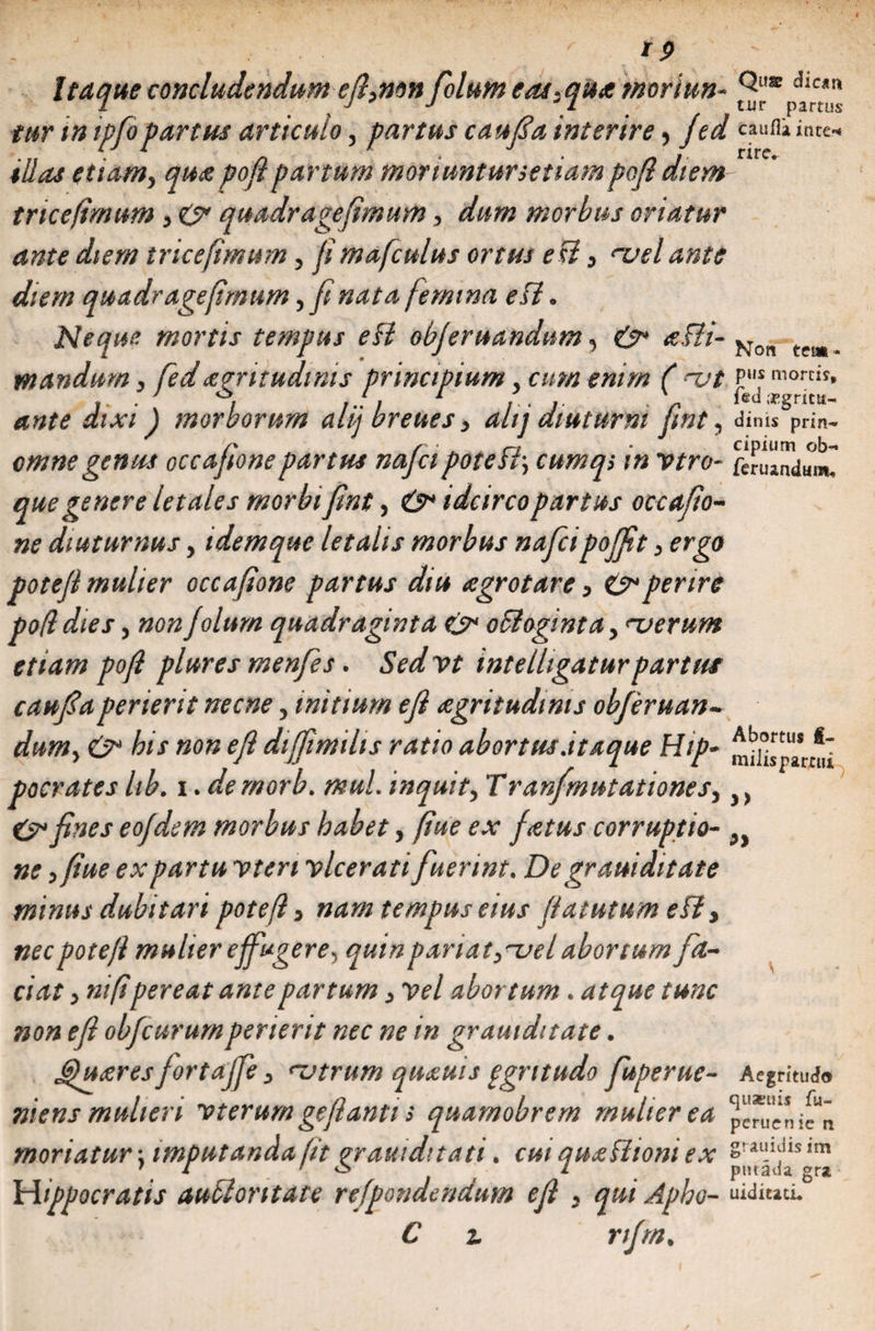 Itaque concludendum efi,non folum eat,qu<e tnoriun- 2“*pdj“u tur in ipfopartus articulo, partus caujSa interire, jed caufliince-. illas etiam, qua pofipartum moriuntursetiampofi diem tricejimum, &amp; quadragefimum, dum morbus oriatur ante diem tricefimum, fi mafculus ortus e U, mei ante diem quadragefimum y fi nata femina efi. Neque mortis tempus efi objeruandum, e>* a-fii- Non tea| _ mandam, fedaegritudinis principium, cum enim ( ut ante dixi ) morborum alij breues, ahj diuturni fmt, dinis5pn'n- /* r • _ . n ■ cipium ob- omne genus occafionepartus najci potest\ cumq; :n vtro- /inundum. que genere letales morbi fmt, &amp; idcirco partus occafio~ ne diuturnus, idem que letalis morbus nafei poffit, ergo potefl mulier occafione partus diu agrotare, &amp; perire pofldies y non folum quadraginta cs* oBoginta, njerum etiam pofi plures menfies. Sedvt int e lligatur partui caufiaperierit necne, initium efi aegritudinis obferuan- dumy e>* bis non efi diffimihs ratio abortus .itaque Hip~ pocrates Itb. i. demorb. muL inquit y Tranfmutationesy y} &amp; fines eofdem morbus habet, fiue ex fatus corruptio- 9 ne,fiue ex partu vten vlcerati fuerint. De grauiditate minus dubitari poteft > nam tempus eius fututum eff> nec poteft mulier effugere^ qum pariat y^uel abortumfa¬ ciat > nifipereat ante partum > vel abortum. atque tunc non efi obfcurumperierit nec ne in grauiditate. 6)u<zres fortaffe > rutrum quaeuis ggritudo fuperue- Aegritudo niens mulieri vterum geflanti s quarnobrem mulier ea moriatur \ imputanda fit prauiditati. cui qujeShoni ex Srau.^ls ,m 1 i ' o i pntaua gra Hippocratis au flor itate refpondendurn efi , qui Apbo- C i rifrn.