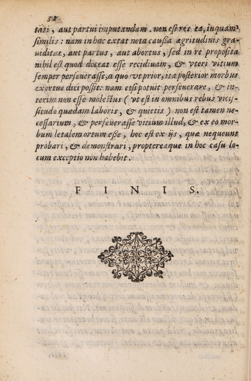 J2 taei) aut. partui imputandam, nm efi ns iat inquam'-. Jimilis: nam in hac exeat nota caufia aegritudinis gra- mittat. 3 aut fartus, aut abortus, fed tn re propcfita mhil efi quod doceat ejfe recidiuarn, &amp; vteri Vitium femper perjeuera[fe,a quo ^vt prior, itapojlenor morbus .cxovtm dicipojjit: nam etfipotmt per fenerare, &amp; in-, tenimmnejje moleBus ( vt effati omnibus rebus vicij- Jtmdo qutedam laboris, &amp; quietis) non eji tamen ne- ee[fartum , &amp; perjeuerajfe vitium illud,. &amp; ex eo mor¬ bum letalem ortum e/Se, hoc eft ex ijs, qua nequeunt probari, fis* ekmonftrari ,proptereaque m hoc cafu lo¬ cum exceptio mu habebit. 1 - n -5r-i - » •• l -l ' -•<!* •- V * -•* F I N I S. V