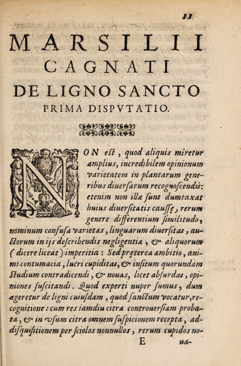 / II ’ ■ * • - * /y MARSILII GAGNATI DE LIGNO SANCTO PRIMA DISPVTATIO. ' ’ ' > • • • y 0 N efl, quod aliquis miretur amplius} incredibilem opinionum etenim non illa funt dumtaxat huius diuerfitatts cau ffe^ rerum genere differentium fimihtudo, nominum confufa varietas, linguarum diuerfitas, au- florum in ijs dejcribendis negligentia •, &amp; aliquorum ( dicere liceat) imperitia : Sedpreterea ambitio, ani¬ mi contumacia, lucri cupiditas, infitum quorundam Studium contradicendi, e>‘ nouas, licet abfurdas, opi¬ niones fufcitandi. Quod experti nuper fumus, dum ageretur de ligni cuiufdam, quodfanflum vocatur,re¬ cognitione : cum res iamdiu citra controuerfiam proba¬ ta , es* in rvfum citra omnem fufpicionem recepta, ad- difquifttionemper Jciolos nonnullos} rerum cupidos no- E ua- varietatem in plantarum gene¬ ribus diuerfarum recognofcendisx