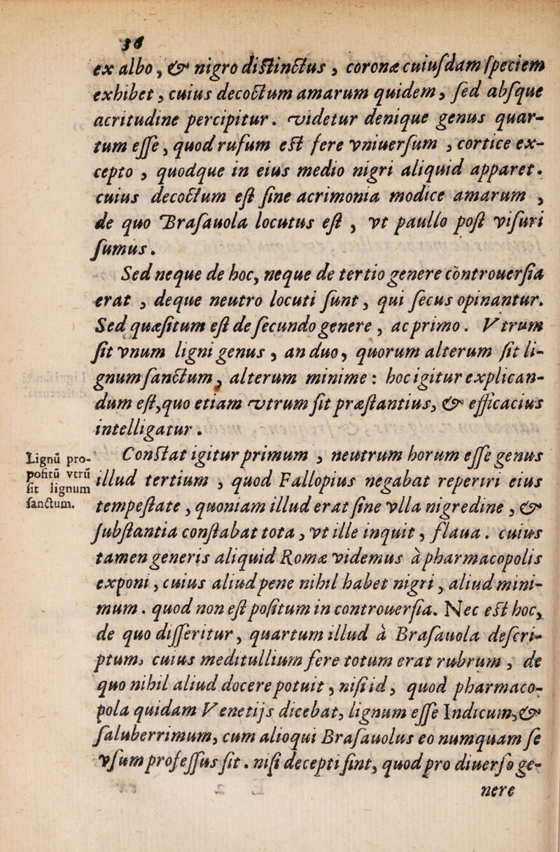 14 ex albo, & nigro diBinclus, corona cutufdam fpeciem exhibet, cuius dec ocium amarum quidem, fed abfque acritudine percipitur. uidetur denique genus quar¬ tum ejfe, quod rufum eB fere Vniuerfum , cortice ex¬ cepto , quodque in eius medio nigri aliquid apparet. cuius de cobium efi fine acrimonia modice amarum , de quo 'Brafauola locutus efi , yt paullo pofi yifuri fumus. Sed neque de hoc, neque de tertio genere controuerfia erat , deque neutro locuti funt, qui fecus opinantur. Sed quafitum efi defecundo genere, ac primo. V trum fitynum ligni genus, an duo, quorum alterum (it li¬ gnum famium} alterum minime: hoc igitur explican¬ dum efl,quo etiam utrum fit prafiantius, &■ efficacius intelligatur. lignu pro- ConBat igiturprimum , neutrum horum effe genus ^iionum ittud tertium , quod Fallopius negabat reperiri eius far.ftum. tempefiate, quoniam illud erat fine ylla nigredine, & Jubfiantia conflabat tota, y t ille inquit, flaua. cuius tamen generis aliquid Roma videmus a pharmacopolis exponi, cuius aliud pene nihil habet nigri, aliud mini¬ mum . quod non efipofitum in controuerfia. Nec eB hoc, de quo differ itur, quartum illud a Brafimola defer i- ptum> cuius meditullium fere totum erat rubrum, de quo nihil aliud docerepotuit ,nifiid, quod pharmaco¬ pola quidam Venetijs dicebat, lignum ejfe lndicutn,&‘ falubernmum, cum altoqui Brafauolus eo numquam je vfttm profeffus fit. mfi deceptifint, quod pro diuerfagc- ~ v- nere