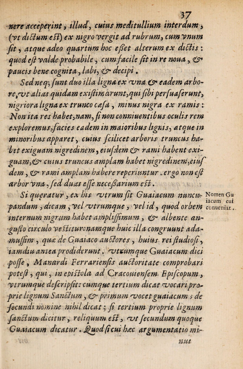 nere acceperint, illudy cuius meditullium interdum > (yt diflum eB) ex nigro y er git ad rubrumy cum vnum Jit, atque adeo quartum hoc e fiet alterum ex diflisi quod e fi valde probabile y cum facile jit in re noua, &amp; paucis bene cognitay labi5 &amp; decipi. Sed neq\ funt duo illa ligna ex <-vna O* eadem arbo- rejvt aluu quidam exifiimarunt>qui fibi perfuaferunty nigriora ligna ex trunco aejay minus nigra ex ramis: Non ita res habet>namyfinon conniuentibus oculis rem exploremusfacies eadem m maioribus lignis5 atque in minoribus apparety cw/W fcihcet arboris truncus ha¬ bet exiguam nigredinem, eiujdem habent exi- guam>&amp; cuius truncus amplam habet mgredinem^emf demy £?* amplam habere reperiuntur .ergo non e fi arbor vna 5 yW ^ necefiarium eB. St queratur yex his njtrumfit Guaiacum nuncu? Nomen gu j c . , J , . , . . iacum cui pandum y dicam yvelrvtrumque y vehdy quod orbem conueniat.. internum nigrum habet ampltjfimum y albente an- gufio circulo veBitur:namque huic illa congruunt ada- muffim j qu<z de Guataco au flores y huius rei fiudiofi\ xamdiu antea prodiderunt. njtutum que Guaiacum dici pojfe, Manardi Ferrarienfis aufloritate comprobari potejiy qui 5 mepiBola ad Cracomenfem Epifcopum y Vtnmque defcripfit: cumque tertium dicat vocari pro¬ prie lignum SanS/um y &amp; primum njocetguaiacum s de ■fecundi nomine mini dicat j fi tertium proprie lignum Junci um dicitur y reliquum eB y <vt fecundum quoque Guaiacum dicatur . Jjuod(icui htec argumentatio mir mu