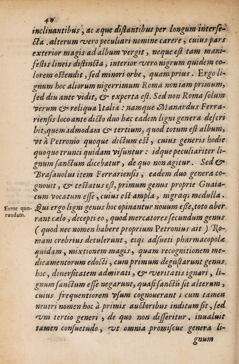 inclinantibus, ac aque dif antibusper longum ihterfe- fltt. alterum naero peculiari nomine carere, cuius pars exterior magis ad album Vergit, neque e fi tam mani- feftis lineis dtfitnSla, interior mero nigrum quidem co¬ lorem oBendit ,fedminori orbe, quamprius. Ergo li- t 4 4 anum hoc altorum nigerrimum Roma nomam primum) jed diu ante vidit, 0 experta eji. Sed non Romafolum verum 0 reliqua Italia : namque <SManardus Ferra- rienfis loco ante dicio duo hac eadem ligni genera dejcri bit,quemadmodam 0 tertium, quod totum efl album, Vt a Petronio quoque diFturn e ii, cuius generis hodie quoque trunci quidam vifuntur: idquepeculiariter li¬ gnum [anitum dicebatur, de quo non agitur. Sed 0 Urafauolus item Ferrarienjis, eadem duo genera co- gnouit, 0 teilatus efl, primumgenus proprie Guata- cum vocatum effe, cuius e ii ampla, nigraqi medulla. Error quo- Qui ergo ligni genus hoc opinantur nouum efe,toto aber rundam. 3 decepti eo, quod mercatores fecundum genus ( quod nec nomen habere proprium Petronius ait) Ro¬ mam crebrius detulerunt, eiq> adfueti pharmacopola quidam, mixtionem magis, quam recognitionem me¬ dicamentorum edoFii, cum primum degu flarunt genus hoc, diuerjitatem admirati, 0 'ventatis ignari, li¬ gnum[anctum ejfe negarunt, quafifan&amp;u jh alterum, cuius frequentiorem vfum cognouerant s cum tamen neutri nomen hoc d primis auctoribus inditumfit, fed runi tertio generi 5 de quo non dijferitur. inualmt tamen confuetudo, nat omnia promifcue genera li¬ gnum