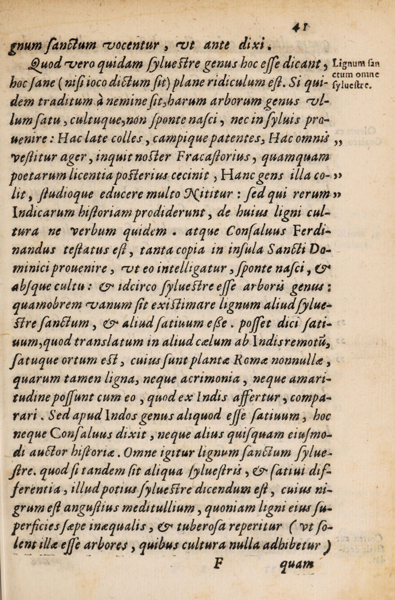 gnum fanclum ^vocentur , <vt ante dixi * j>hiod ruero quidam fylue sire genus hoc ejfe dicant , Lignum fan hocJane (ni fiioco dtSium fit) plane ridiculum efi. Si qui- fyiueftre. dem traditum a neminefit,harum arborum genus ral¬ lumfatu, cultuque,non /ponte nafci, nec in fyluis pro- uentre: Hac late colles, campique patentes, Hac omnis „ Vtjiitur ager, inquit nosier Fracafiorius, quamquam poetarum licentia po Pierius cecinit, Hanc gens illa co- » Iit, Jludioque educere multo Vp/titur : fed qui rerum » Indicarum hi floriam prodiderunt, de huius ligni cul¬ tura ne verbum quidem . atque Confaluus Ffrdi- nandus te flatus efi, tanta copia in infula SanSli Do¬ minici prouenire, <ut eo intelhgatur, [ponte nafci, C* ab/que cultu: &amp; idcirco fylue Pire ejfe arboris genus; quamobrem <-vanum fit exiPiimare lignum aliudfylue- Pire fanSlum, &amp; aliudfatiuum efie. po/fet dici/ati- uum,quod translatum in aliudcalum ab \ndisremotu, fatuque ortum e FI , cuiusfunt planta Roma nonnulla, quarum tamen ligna, neque acrimonia, neque amari¬ tudine poffunt cum eo , quod ex Indis affertur, compa¬ rari . Sed apud Indos genus aliquod ejje fatiuum, boc neque Qonfaluus dixit, neque alius qui/quam eiufmo¬ di auSlor hifiorta. Omne igitur lignum /antium fylue- /ire. quod fi tandem fit aliqua fylueflr is, fatiui dif¬ ferentia , illud potius /ylucFire dicendum efi, cuius ni¬ grum efi angufiius meditullium, quoniam ligni eius/u- perficies/ape wxqualis, &amp; tubero/a repentur ( Vt fo- lent illa ejfe arbores, quibus cultura nulla adbtbetur ) ' F quam