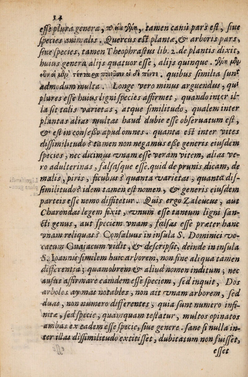 effe plura genera, rihdu 3$n.y tamen canti pars e fi, fiue fpectes amne alis. Quercus e£i planta,&amp; arboris pars > fine (pectes, tamen T beopbrajhts Itb. z.de plantis dtxtt, huius genera alijs quatuor ejfe, alifs quinque. 'flfn *£y o\ /$>i rfaik&amp;tikwmt. &amp; Jl mm. quibus fimilta funf admodum multa . longe 'vero minus arguendus} qu* piares effe huius lignifpecies affirmet, quando inter il¬ la fit talis varietas, atque fimilitudo, qualem inter plantas alias multas haud dubie effe obferuatum e fi, &amp;• e fi in conjefo apud omnes, quanta eB inter vites diffmiUtudo ? tatnen non negamus efie generis eiufdem fpecies 3 nec dicimus amam eff veram vitem, altas ve¬ ro adulterinas ffalfajque e fle.quid de prunis dicam, de malis, piris, ficubus i quanta nuarietas , quanta dtf- fimilitudol idem tamen efinomen, &amp; generis eiufdem parteis effe nemo diffitetur, Quis ergo Zaleucus, aut Charondas legem fixit, mnum effe tantum ligni fan- Ui genus, aut fpscuemvnam, falfas effe pr at er hanc vnam reliquas ? Confaluus in infula S. Dominici ‘-vo¬ catum Ouaiacum vidit, &amp; deferipfit, deinde in infula S. I oannisfimtlem huic arborem, nonfine aliqua tamen differentia; quamohrem &amp; aliud nomen inditum; nec aufiis affirmare eamdemejfefpeciem, fedinquit, Dos arides ay mas notables, non ait rvnam arborem, fed duas, non numero differentes, quia funt numero infi¬ nita »fedfipecie, quamquam te flatur, multos opinatos ambas ex eadem effefpecie, fiue genere .fane fi nulla in¬ ter illas diffmihtudo extitijfet, dubitatum non fuiffet, effet