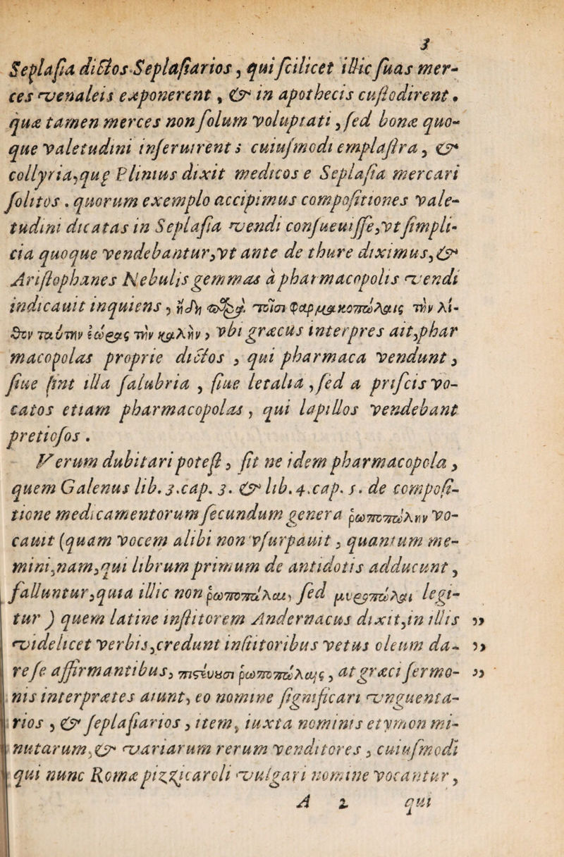 s Seplafa diSios Seplafiarios, quifcilicet illic fuas mer* ccs naenaleis exponerent, O in apothecis cuflodirent. que tamen merces non folum voluptati yfed bone quod¬ que valetudini injeruirent s cuiu/modi emplajlra, collyria^quf £limus dixit medicose Scplafia mercari johtos. quorum exemplo accipimus compofiticnes vale¬ tudini dicatas in Seplafa njendi confueuiffeyvtfimplh cia quoque vendebantur jvtante de thure diximus,6* Ariflophanes Nebulis gemmas a pharmacopolis nu endi indic aut t mquiens ^ ifJ)i tsigi $ap/LyLK07izl?\gti$ d>v XI- fhv TotijYiv tce&amp;tg vlv ^Xriv p vbi grecus interpres ait^phar maco^olas proprie dicios 3 qui pharmaca vendunt 3 fue (tnt illa falubria , fue letalia fed a prifcis vo¬ catos etiam pharmacopolas, qui lapillos vendebant pretiofos. Verum dubitaripotef 3 fit ne idem pharmacopola > quem Calenus hb.sxap* s- &amp; hb.j-xap. s. de compof- ticne medicamentorum fecundum genera fomTtdxwv vo- cauit (quam vocem alibi nonvfurpauit 3 quantum me- mini^nam^qui librum primum de antidotis adducunt 5 falluntur^quia ilhc non pcdjpQjrzlxcLi) fed ^v^yjzlxsu tur ) quem latine infiitorem Andernacus dixit fn illis ?> rvidelicet verbis^credunt inCtitoribus vetus oleum da- )> refe affirmantibus^ 7n<dvvcn ptdmndXeifg , atgrecifermo- » nis interpretes aiunt, eo nomine figmfcan unguenta¬ rios 5 &amp; feplafiarios 3 item% iuxta nominis etymon mi- ! natarum &amp; <~uariarum rerum venditores 3 cuiufmodi i qui nunc Roma piscar oh nvulgari nomine vocantur, A z qui