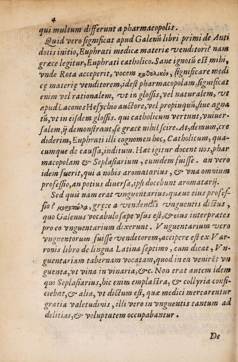 qui multum 'differunt apharmacopolis. ppuid vero figmficat Apud Galenu libri primi de Anti dotis initio,Euphrati medica muter i a venditori? nant grtce legitur,Euphrati catholico.Sane ignotu eBmibif ynde Rota acceperit, vocem ^dvhuccv, (igmficare medi cg materig venditorem,idefipharmacopolamfignificat enim vel rationalem, vt in gloffis,vel naturalem, vt apud LaconesHefychio auSlor e,vel propinquuffiue agna iu,vt m eifdem gloffis. qui catholicum vertunt,vmuer* ftlemjj demonflrantfe grace nihilfcire*Ai,demum,cre diderim, Euphrati illi cognomen hoc, C a tholi cum, qua¬ cumque de caujpi,inditum. Hac igitur docent nos,phar macopolam &amp; Se piali anum , eum dem fuiffe. an vero idem fuerit,qui a nobis aromaicinus, &amp; vna omnium profeffio,an potius diuerfa,ipfi decebunt aromatarij* Sed quis nam erat vnguentarim,quaus eiusprof ef¬ fio ? w*37K>>&amp;->gnce a vendendis vnguentts dictus , quo Galenus vocabulofepe vfus efi,G^tius interpv ai es pro eo vngmniarium dixerunt. Unguentarium vero vnguentorum fuiffe vendetorem,accipere efiex P ar« ranis libro de lingua Latina feptimo , cum dicat, P n- guentariam tabernam vocatam,quod in ea veniret vn vuenta,vt vina invinaria^it^c* Non erat autem idem qui Seplafiarius,hic enim emplastra, &amp; collyria confi- ciebat,O* alia, vt diSium e fi, qua medici mercarentur gratia valetudinis, illi vero in vnguentts tantum ad delicias,&amp; voluptatem occupabantur • De