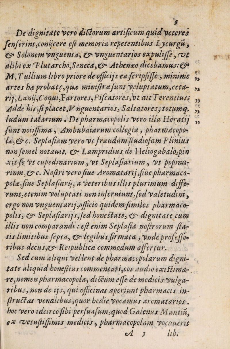 De dignitate Vero ditiorum artificum quid veteres fenjerint^conijcere e fi memoria repetentibus iycurgu, C* Solonem vnguenta> &amp;* vnguentarios expulijfie> nat alibi ex T}luiarcho<ySeneca%&amp; Athenaeo dicebamus:&amp;* M. Tullium libro priore de ofifictp ea fcrtpfife > minime artes haeprobatp^quae mimfirxfiunt yoluptatum>ceta- nj,Lanf Coqui filar tore j^Pificasor es >vt ait Tereniiuss Adde hisfiplacetJA nguenianos> Saltatores y totumq. ludum t ad anum • De pharmacopolis vere illa Hcratij fiunt noiififima, Ambulatarum collegia > pharmacopo- l<je-(5rc> Sepia fiam vero vt fraudum fiudiofiam Plinius non femel notauit. &amp; Lampridius de Wehogabalo^pin xitfie yt cupedwarium, vt Seplafiarium 3 Vt popina- rinm.&amp;c* Noftn yerofiiue Aromatarijfiuepharmaco** poUfiue Seplafiarpj3 a yeter ibus illis plurimum dififie- runt^etcmm yoluptati non injermuntfed valetudini, ergo non vnguemarij ,ojficio quidem fimiles pharmaco¬ polis > &amp; Seplafiiarijs^fcdhoneBate^ &amp; dignitate cum tlhs non comparandi; eft enim Seplafia nofilrorum fila¬ tis limitibusfiepta^y &amp; legibus firmata, ynde profiejfio- ribus decusso* Keipubhae commodum affertur. Sed cum aliqui vellent de pharmacopolarum digni¬ tate aliquidhoneftius commentari^eos audio exiShma- re^ncmen pharmacopola^ diffium efifie de medicis Vulga¬ ribus > non de ijs, qui officina* aperiunt pharmacis in~ ftruffas venatibus ^mr hcdie Vocamus aromatarios, hoc vero idcircofibi perfiuafium^quodCalenus Mantiuy ex nuetufiUJfilmis medicis > pharmacopolam vocautrit *A 3 libe